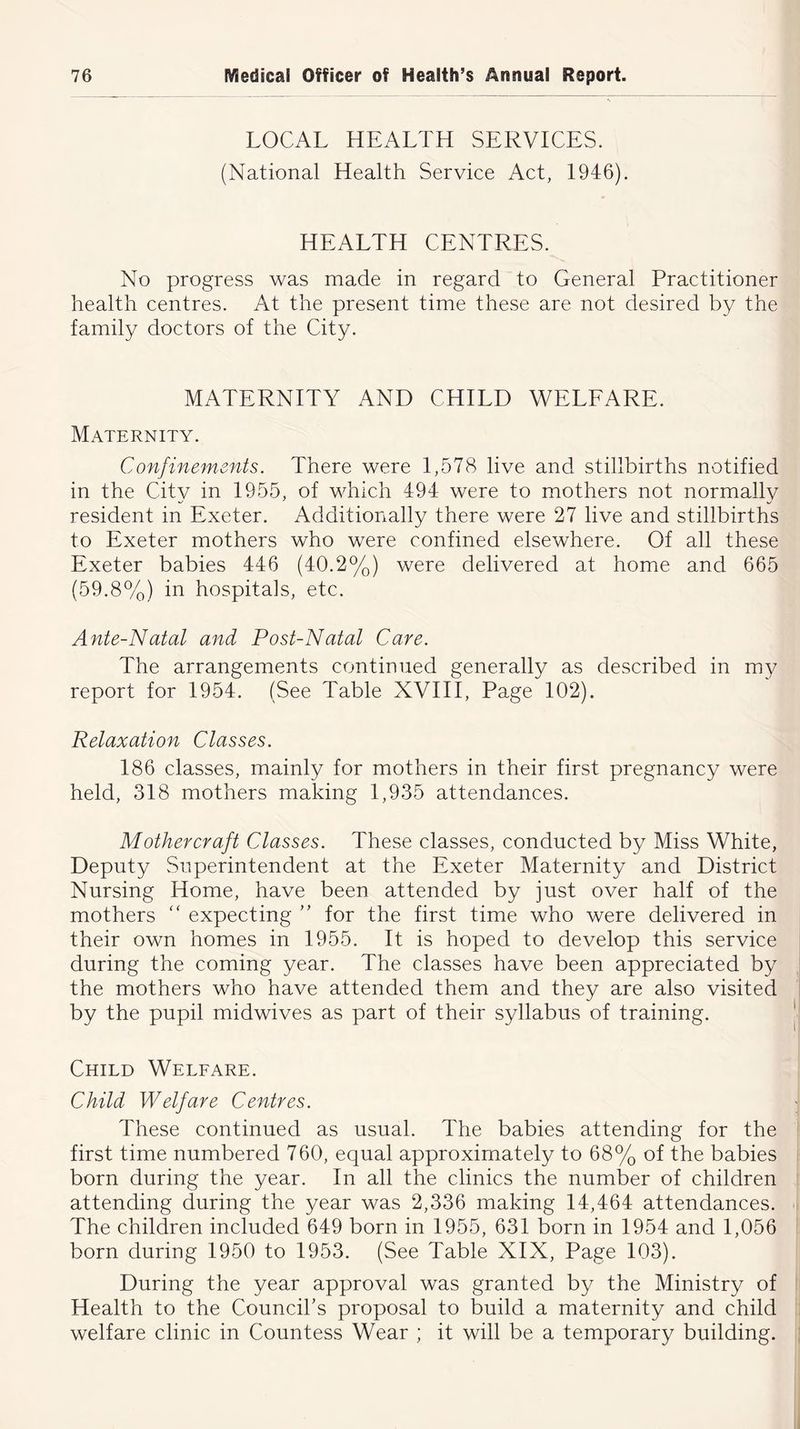 LOCAL HEALTH SERVICES. (National Health Service Act, 1946). HEALTH CENTRES. No progress was made in regard to General Practitioner health centres. At the present time these are not desired by the family doctors of the City. MATERNITY AND CHILD WELFARE. Maternity. Confinements. There were 1,578 live and stillbirths notified in the City in 1955, of which 494 were to mothers not normally resident in Exeter. Additionally there were 27 live and stillbirths to Exeter mothers who were confined elsewhere. Of all these Exeter babies 446 (40.2%) were delivered at home and 665 (59.8%) in hospitals, etc. Ante-Natal and Post-Natal Care. The arrangements continued generally as described in my report for 1954. (See Table XVIII, Page 102). Relaxation Classes. 186 classes, mainly for mothers in their first pregnancy were held, 318 mothers making 1,935 attendances. Mother craft Classes. These classes, conducted by Miss White, Deputy Superintendent at the Exeter Maternity and District Nursing Home, have been attended by just over half of the mothers “ expecting ” for the first time who were delivered in their own homes in 1955. It is hoped to develop this service during the coming year. The classes have been appreciated by the mothers who have attended them and they are also visited by the pupil midwives as part of their syllabus of training. Child Welfare. Child Welfare Centres. These continued as usual. The babies attending for the first time numbered 760, equal approximately to 68% of the babies born during the year. In all the clinics the number of children attending during the year was 2,336 making 14,464 attendances. The children included 649 born in 1955, 631 born in 1954 and 1,056 born during 1950 to 1953. (See Table XIX, Page 103). During the year approval was granted by the Ministry of Health to the Council's proposal to build a maternity and child welfare clinic in Countess Wear ; it will be a temporary building.