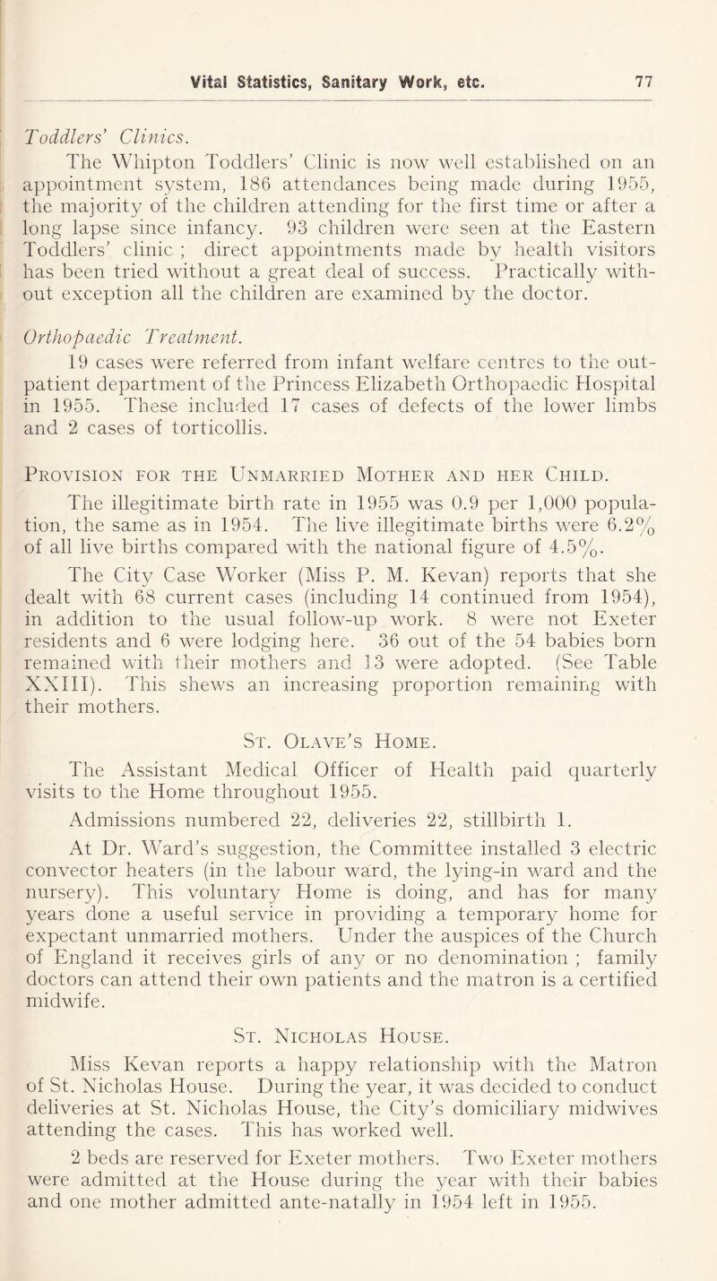 Toddlers’ Clinics. The Whipton Toddlers’ Clinic is now well established on an appointment system, 186 attendances being made during 1955, the majority of the children attending for the first time or after a long lapse since infancy. 93 children were seen at the Eastern Toddlers’ clinic ; direct appointments made by health visitors has been tried without a great deal of success. Practically with- out exception all the children are examined by the doctor. Orthopaedic Treatment. 19 cases were referred from infant welfare centres to the out- patient department of the Princess Elizabeth Orthopaedic Hospital in 1955. These included 17 cases of defects of the lower limbs and 2 cases of torticollis. Provision for the Unmarried Mother and her Child. The illegitimate birth rate in 1955 was 0.9 per 1,000 popula- tion, the same as in 1954. The live illegitimate births were 6.2% of all live births compared with the national figure of 4.5%. The City Case Worker (Miss P. M. Kevan) reports that she dealt with 68 current cases (including 14 continued from 1954), in addition to the usual follow-up work. 8 were not Exeter residents and 6 were lodging here. 36 out of the 54 babies born remained with their mothers and 13 were adopted. (See Table XXIII). This shews an increasing proportion remaining with their mothers. St. Olave’s Home. The Assistant Medical Officer of Health paid quarterly visits to the Home throughout 1955. Admissions numbered 22, deliveries 22, stillbirth 1. At Dr. Ward’s suggestion, the Committee installed 3 electric convector heaters (in the labour ward, the lying-in ward and the nursery). This voluntary Home is doing, and has for many years done a useful service in providing a temporary home for expectant unmarried mothers. Under the auspices of the Church of England it receives girls of any or no denomination ; family doctors can attend their own patients and the matron is a certified midwife. St. Nicholas House. Miss Kevan reports a happy relationship with the Matron of St. Nicholas House. During the year, it was decided to conduct deliveries at St. Nicholas House, the City’s domiciliary midwives attending the cases. This has worked well. 2 beds are reserved for Exeter mothers. Two Exeter mothers were admitted at the House during the year with their babies and one mother admitted ante-natally in 1954 left in 1955.