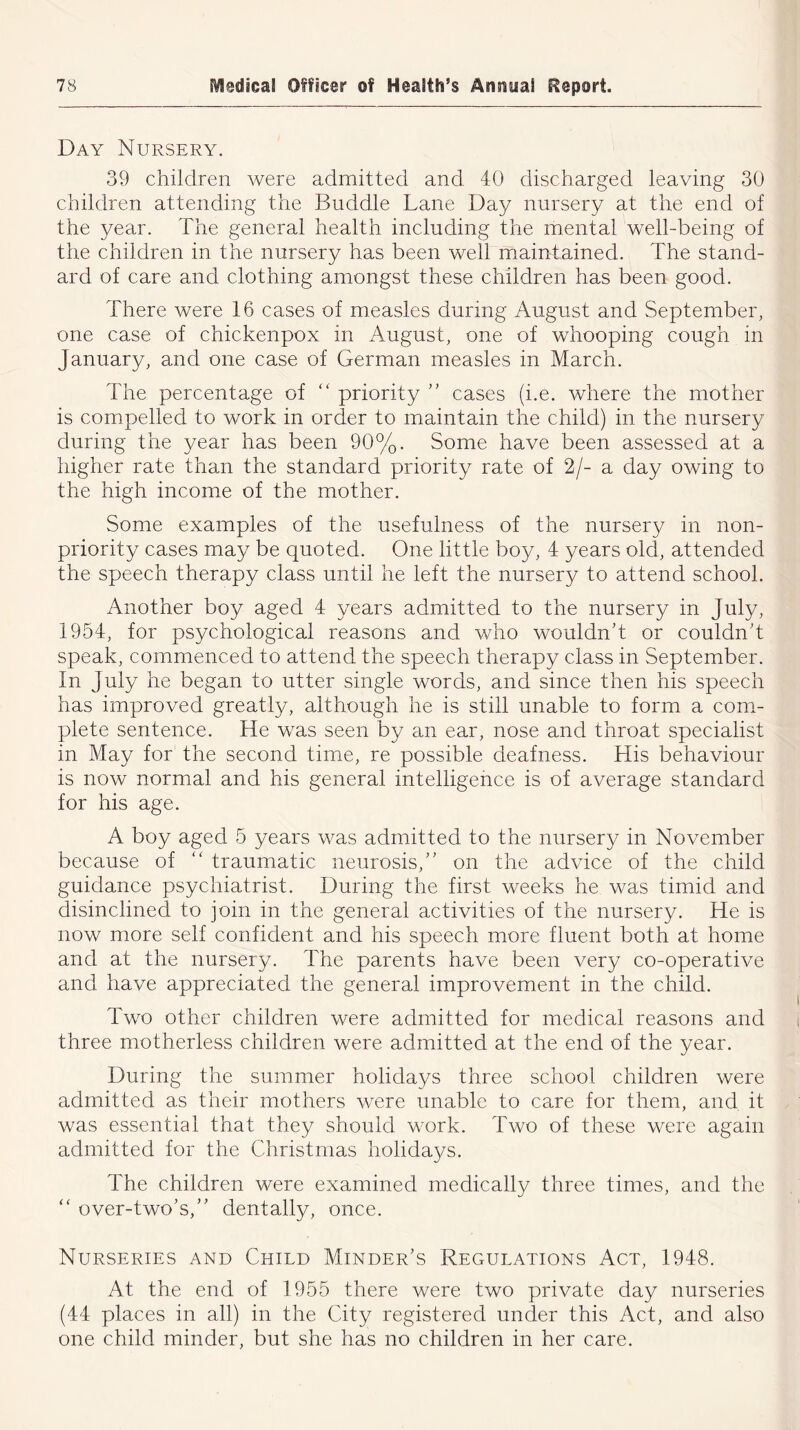 Day Nursery. 39 children were admitted and 40 discharged leaving 30 children attending the Buddie Lane Day nursery at the end of the year. The general health including the mental well-being of the children in the nursery has been well maintained. The stand- ard of care and clothing amongst these children has been good. There were 16 cases of measles during August and September, one case of chickenpox in August, one of whooping cough in January, and one case of German measles in March. The percentage of “ priority ” cases (i.e. where the mother is compelled to work in order to maintain the child) in the nursery during the year has been 90%. Some have been assessed at a higher rate than the standard priority rate of 2/- a day owing to the high income of the mother. Some examples of the usefulness of the nursery in non- priority cases may be quoted. One little boy, 4 years old, attended the speech therapy class until he left the nursery to attend school. Another boy aged 4 years admitted to the nursery in July, 1954, for psychological reasons and who wouldn't or couldn’t speak, commenced to attend the speech therapy class in September. In July he began to utter single words, and since then his speech has improved greatly, although he is still unable to form a com- plete sentence. He was seen by an ear, nose and throat specialist in May for the second time, re possible deafness. His behaviour is now normal and his general intelligence is of average standard for his age. A boy aged 5 years was admitted to the nursery in November because of “ traumatic neurosis,” on the advice of the child guidance psychiatrist. During the first weeks he was timid and disinclined to join in the general activities of the nursery. He is now more self confident and his speech more fluent both at home and at the nursery. The parents have been very co-operative and have appreciated the general improvement in the child. Two other children were admitted for medical reasons and three motherless children were admitted at the end of the year. During the summer holidays three school children were admitted as their mothers were unable to care for them, and it was essential that they should work. Two of these were again admitted for the Christmas holidays. The children were examined medically three times, and the “ over-two's,” dentally, once. Nurseries and Child Minder's Regulations Act, 1948. At the end of 1955 there were two private day nurseries (44 places in all) in the City registered under this Act, and also one child minder, but she has no children in her care.