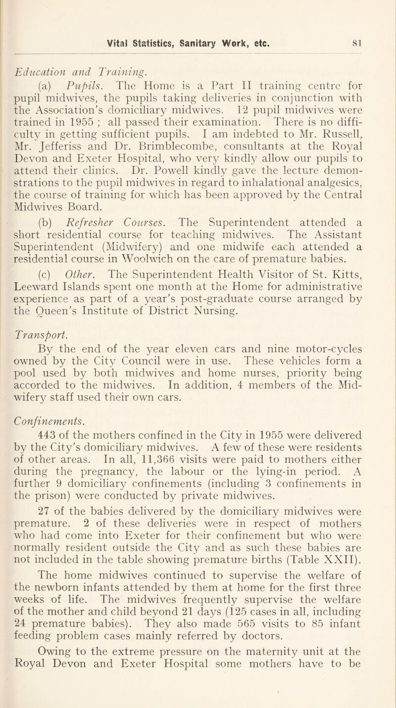 Education and Training. (a) Pupils. The Home is a Part II training centre for pupil midwives, the pupils taking deliveries in conjunction with the Association’s domiciliary midwives. 12 pupil midwives were trained in 1955 ; all passed their examination. There is no diffi- culty in getting sufficient pupils. I am indebted to Mr. Russell, Mr. Jefferiss and Dr. Brimblecombe, consultants at the Royal Devon and Exeter Hospital, who very kindly allow our pupils to attend their clinics. Dr. Powell kindly gave the lecture demon- strations to the pupil midwives in regard to inhalational analgesics, the course of training for which has been approved by the Central Midwives Board. (b) Refresher Courses. The Superintendent attended a short residential course for teaching midwives. The Assistant Superintendent (Midwifery) and one midwife each attended a residential course in Woolwich on the care of premature babies. (c) Other. The Superintendent Health Visitor of St. Kitts, Leeward Islands spent one month at the Home for administrative experience as part of a year’s post-graduate course arranged by the Queen’s Institute of District Nursing. Transport. By the end of the year eleven cars and nine motor-cycles owned by the City Council were in use. These vehicles form a pool used by both midwives and home nurses, priority being accorded to the midwives. In addition, 4 members of the Mid- wifery staff used their own cars. Confinements. 443 of the mothers confined in the City in 1955 were delivered by the City’s domiciliary midwives. A few of these were residents of other areas. In all, 11,366 visits were paid to mothers either during the pregnancy, the labour or the lying-in period. A further 9 domiciliary confinements (including 3 confinements in the prison) were conducted by private midwives. 27 of the babies delivered by the domiciliary midwives were premature. 2 of these deliveries were in respect of mothers who had come into Exeter for their confinement but who were normally resident outside the City and as such these babies are not included in the table showing premature births (Table XXII). The home midwives continued to supervise the welfare of the newborn infants attended by them at home for the first three weeks of life. The midwives frequently supervise the welfare of the mother and child beyond 21 days (125 cases in all, including 24 premature babies). They also made 565 visits to 85 infant feeding problem cases mainly referred by doctors. Owing to the extreme pressure on the maternity unit at the Royal Devon and Exeter Hospital some mothers have to be