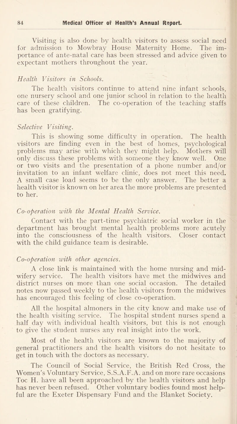 Visiting is also done by health visitors to assess social need for admission to Mowbray House Maternity Home. The im- portance of ante-natal care has been stressed and advice given to expectant mothers throughout the year. Health Visitors in Schools. The health visitors continue to attend nine infant schools, one nursery school and one junior school in relation to the health care of these children. The co-operation of the teaching staffs has been gratifying. Selective Visiting. This is showing some difficulty in operation. The health visitors are finding even in the best of homes, psychological problems may arise with which they might help. Mothers will only discuss these problems with someone they know well. One or two visits and the presentation of a phone number and/or invitation to an infant welfare clinic, does not meet this need. A small case load seems to be the only answer. The better a health visitor is known on her area the more problems are presented to her. Co-operation with the Mental Health Service. Contact with the part-time psychiatric social worker in the department has brought mental health problems more acutely into the consciousness of the health visitors. Closer contact with the child guidance team is desirable. Co-operation with other agencies. A close link is maintained with the home nursing and mid- wifery service. The health visitors have met the midwives and district nurses on more than one social occasion. The detailed notes now passed weekly to the health visitors from the midwives has encouraged this feeling of close co-operation. All the hospital almoners in the city know and make use of the health visiting service. The hospital student nurses spend a half day with individual health visitors, but this is not enough to give the student nurses any real insight into the work. Most of the health visitors are known to the majority of general practitioners and the health visitors do not hesitate to get in touch with the doctors as necessary. The Council of Social Service, the British Red Cross, the Women’s Voluntary Service, S.S.A.F.A. and on more rare occasions Toe H. have all been approached by the health visitors and help has never been refused. Other voluntary bodies found most help- ful are the Exeter Dispensary Fund and the Blanket Society.
