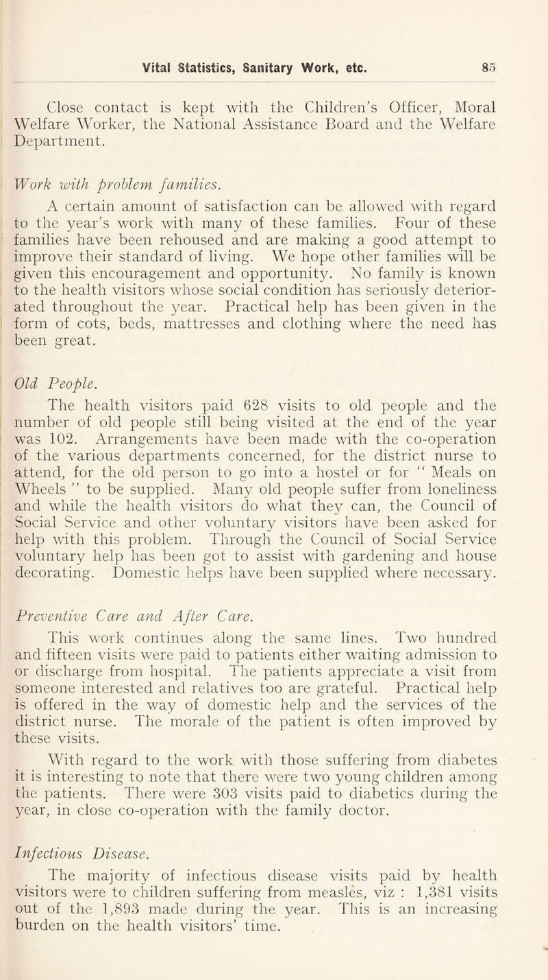 Close contact is kept with the Children’s Officer, Moral Welfare Worker, the National Assistance Board and the Welfare Department. Work with problem families. A certain amount of satisfaction can be allowed with regard to the year’s work with many of these families. Four of these families have been rehoused and are making a good attempt to improve their standard of living. We hope other families will be given this encouragement and opportunity. No family is known to the health visitors whose social condition has seriously deterior- ated throughout the year. Practical help has been given in the form of cots, beds, mattresses and clothing where the need has been great. Old People. The health visitors paid 628 visits to old people and the number of old people still being visited at the end of the year was 102. Arrangements have been made with the co-operation of the various departments concerned, for the district nurse to attend, for the old person to go into a hostel or for “ Meals on Wheels ” to be supplied. Many old people suffer from loneliness and while the health visitors do what they can, the Council of Social Service and other voluntary visitors have been asked for help with this problem. Through the Council of Social Service voluntary help has been got to assist with gardening and house decorating. Domestic helps have been supplied where necessary. Preventive Care and After Care. This work continues along the same lines. Two hundred and fifteen visits were paid to patients either waiting admission to or discharge from hospital. The patients appreciate a visit from someone interested and relatives too are grateful. Practical help is offered in the way of domestic help and the services of the district nurse. The morale of the patient is often improved by these visits. With regard to the work with those suffering from diabetes it is interesting to note that there were two young children among the patients. There were 303 visits paid to diabetics during the year, in close co-operation with the family doctor. Infectious Disease. The majority of infectious disease visits paid by health visitors were to children suffering from measles, viz : 1,381 visits out of the 1,893 made during the year. This is an increasing burden on the health visitors’ time.