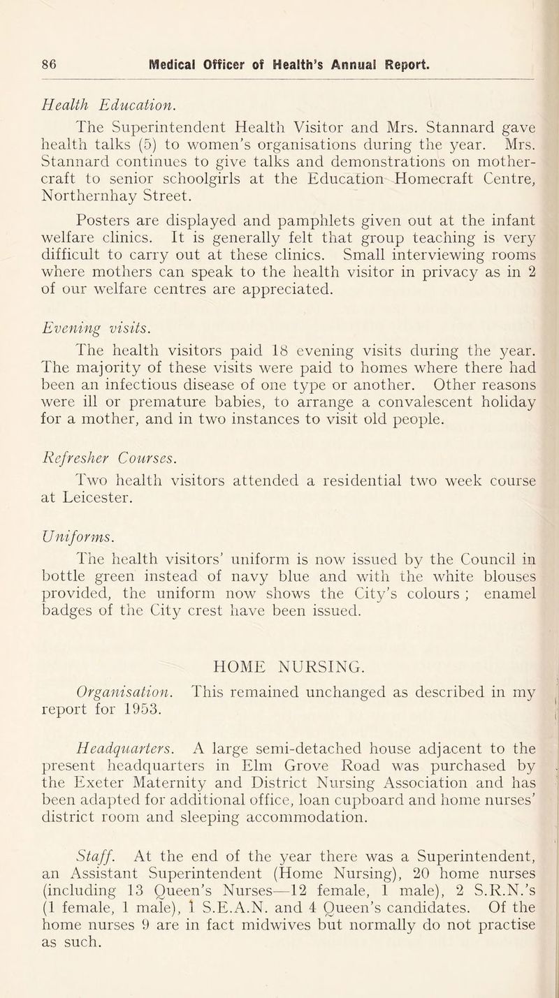 Health Education. The Superintendent Health Visitor and Mrs. Stannard gave health talks (5) to women’s organisations during the year. Mrs. Stannard continues to give talks and demonstrations on mother- craft to senior schoolgirls at the Education Homecraft Centre, Northernhay Street. Posters are displayed and pamphlets given out at the infant welfare clinics. It is generally felt that group teaching is very difficult to carry out at these clinics. Small interviewing rooms where mothers can speak to the health visitor in privacy as in 2 of our welfare centres are appreciated. Evening visits. The health visitors paid 18 evening visits during the year. The majority of these visits were paid to homes where there had been an infectious disease of one type or another. Other reasons were ill or premature babies, to arrange a convalescent holiday for a mother, and in two instances to visit old people. Refresher Courses. Two health visitors attended a residential two week course at Leicester. Uniforms. The health visitors’ uniform is now issued by the Council in bottle green instead of navy blue and with the white blouses provided, the uniform now shows the City’s colours ; enamel badges of the City crest have been issued. HOME NURSING. Organisation. This remained unchanged as described in my report for 1953. Headquarters. A large semi-detached house adjacent to the present headquarters in Elm Grove Road was purchased by the Exeter Maternity and District Nursing Association and has been adapted for additional office, loan cupboard and home nurses’ district room and sleeping accommodation. Staff. At the end of the year there was a Superintendent, an Assistant Superintendent (Home Nursing), 20 home nurses (including 13 Queen’s Nurses—12 female, 1 male), 2 S.R.N.’s (1 female, 1 male), t S.E.A.N. and 4 Queen’s candidates. Of the home nurses 9 are in fact midwives but normally do not practise as such.