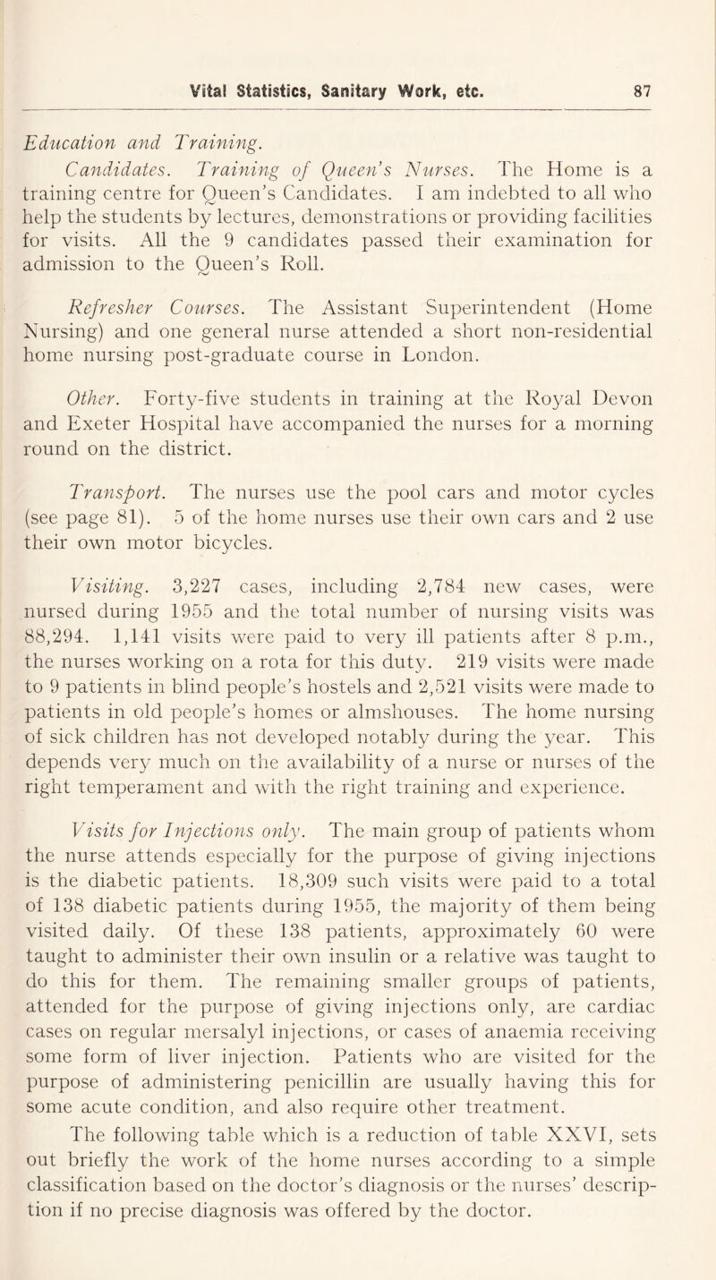 Education and Training. Candidates. Training of Queen s Nurses. The Home is a training centre for Queen’s Candidates. I am indebted to all who help the students by lectures, demonstrations or providing facilities for visits. All the 9 candidates passed their examination for admission to the Queen’s Roll. r->j Refresher Courses. The Assistant Superintendent (Home Nursing) and one general nurse attended a short non-residential home nursing post-graduate course in London. Other. Forty-five students in training at the Royal Devon and Exeter Hospital have accompanied the nurses for a morning round on the district. Transport. The nurses use the pool cars and motor cycles (see page 81). 5 of the home nurses use their own cars and 2 use their own motor bicycles. Visiting. 3,227 cases, including 2,784 new cases, were nursed during 1955 and the total number of nursing visits was 88,294. 1,141 visits were paid to very ill patients after 8 p.m., the nurses working on a rota for this duty. 219 visits were made to 9 patients in blind people’s hostels and 2,521 visits were made to patients in old people’s homes or almshouses. The home nursing of sick children has not developed notably during the year. This depends very much on the availability of a nurse or nurses of the right temperament and with the right training and experience. Visits for Injections only. The main group of patients whom the nurse attends especially for the purpose of giving injections is the diabetic patients. 18,309 such visits were paid to a total of 138 diabetic patients during 1955, the majority of them being visited daily. Of these 138 patients, approximately 60 were taught to administer their own insulin or a relative was taught to do this for them. The remaining smaller groups of patients, attended for the purpose of giving injections only, are cardiac cases on regular mersalyl injections, or cases of anaemia receiving some form of liver injection. Patients who are visited for the purpose of administering penicillin are usually having this for some acute condition, and also require other treatment. The following table which is a reduction of table XXVI, sets out briefly the work of the home nurses according to a simple classification based on the doctor’s diagnosis or the nurses’ descrip- tion if no precise diagnosis was offered by the doctor.