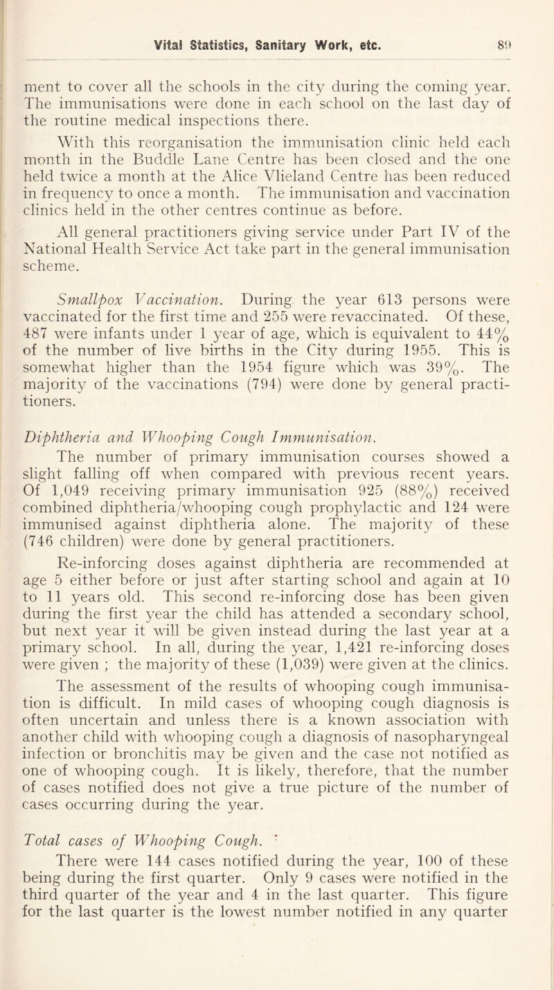 ment to cover all the schools in the city during the coming year. The immunisations were done in each school on the last day of the routine medical inspections there. With this reorganisation the immunisation clinic held each month in the Buddie Lane Centre has been closed and the one held twice a month at the Alice Vlieland Centre has been reduced in frequency to once a month. The immunisation and vaccination clinics held in the other centres continue as before. All general practitioners giving service under Part IV of the National Health Service Act take part in the general immunisation scheme. Smallpox Vaccination. During the year 613 persons were vaccinated for the first time and 255 were revaccinated. Of these, 487 were infants under 1 year of age, which is equivalent to 44% of the number of live births in the City during 1955. This is somewhat higher than the 1954 figure which was 39%. The majority of the vaccinations (794) were done by general practi- tioners. Diphtheria and Whooping Cough Immunisation. The number of primary immunisation courses showed a slight falling off when compared with previous recent years. Of 1,049 receiving primary immunisation 925 (88%) received combined diphtheria/whooping cough prophylactic and 124 were immunised against diphtheria alone. The majority of these (746 children) were done by general practitioners. Re-inforcing doses against diphtheria are recommended at age 5 either before or just after starting school and again at 10 to 11 years old. This second re-inforcing dose has been given during the first year the child has attended a secondary school, but next year it will be given instead during the last year at a primary school. In all, during the year, 1,421 re-inforcing doses were given ; the majority of these (1,039) were given at the clinics. The assessment of the results of whooping cough immunisa- tion is difficult. In mild cases of whooping cough diagnosis is often uncertain and unless there is a known association with another child with whooping cough a diagnosis of nasopharyngeal infection or bronchitis may be given and the case not notified as one of whooping cough. It is likely, therefore, that the number of cases notified does not give a true picture of the number of cases occurring during the year. Total cases of Whooping Cough. There were 144 cases notified during the year, 100 of these being during the first quarter. Only 9 cases were notified in the third quarter of the year and 4 in the last quarter. This figure for the last quarter is the lowest number notified in any quarter