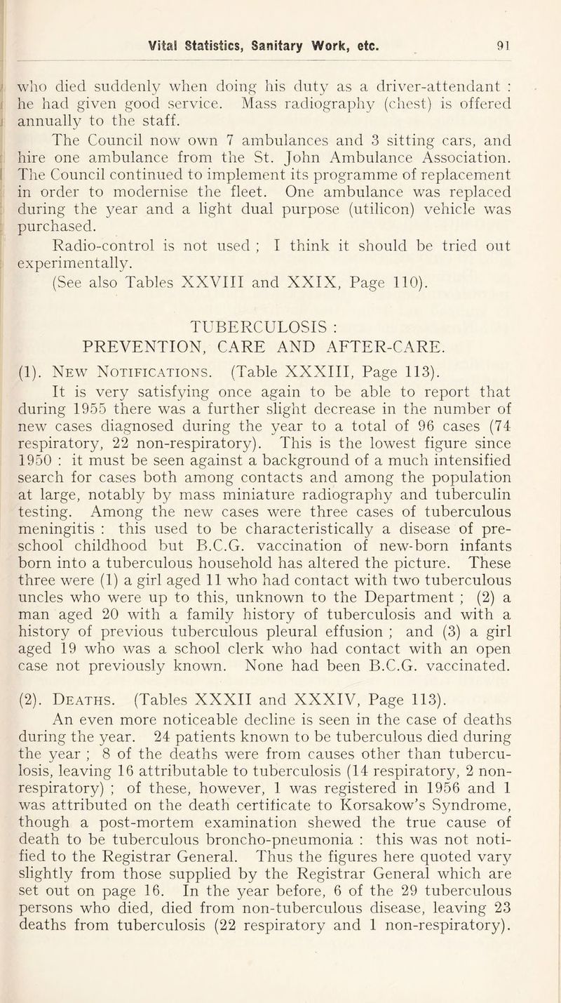 who died suddenly when doing his duty as a driver-attendant : he had given good service. Mass radiography (chest) is offered annually to the staff. The Council now own 7 ambulances and 3 sitting cars, and hire one ambulance from the St. John Ambulance Association. The Council continued to implement its programme of replacement in order to modernise the fleet. One ambulance was replaced during the year and a light dual purpose (utilicon) vehicle was purchased. Radio-control is not used ; I think it should be tried out experimentally. I (See also Tables XXVIII and XXIX, Page 110). TUBERCULOSIS : PREVENTION, CARE AND AFTER-CARE. (1) . New Notifications. (Table XXXIII, Page 113). It is very satisfying once again to be able to report that during 1955 there was a further slight decrease in the number of new cases diagnosed during the year to a total of 96 cases (74 respiratory, 22 non-respiratory). This is the lowest figure since 1950 : it must be seen against a background of a much intensified search for cases both among contacts and among the population at large, notably by mass miniature radiography and tuberculin testing. Among the new cases were three cases of tuberculous meningitis : this used to be characteristically a disease of pre- school childhood but B.C.G. vaccination of new-born infants born into a tuberculous household has altered the picture. These three were (1) a girl aged 11 who had contact with two tuberculous uncles who were up to this, unknown to the Department ; (2) a man aged 20 with a family history of tuberculosis and with a history of previous tuberculous pleural effusion ; and (3) a girl aged 19 who was a school clerk who had contact with an open case not previously known. None had been B.C.G. vaccinated. (2) . Deaths. (Tables XXXII and XXXIV, Page 113). An even more noticeable decline is seen in the case of deaths during the year. 24 patients known to be tuberculous died during the year ; 8 of the deaths were from causes other than tubercu- losis, leaving 16 attributable to tuberculosis (14 respiratory, 2 non- respiratory) ; of these, however, 1 was registered in 1956 and 1 was attributed on the death certificate to Korsakow’s Syndrome, though a post-mortem examination shewed the true cause of death to be tuberculous broncho-pneumonia : this was not noti- fied to the Registrar General. Thus the figures here quoted vary slightly from those supplied by the Registrar General which are set out on page 16. In the year before, 6 of the 29 tuberculous persons who died, died from non-tuberculous disease, leaving 23 deaths from tuberculosis (22 respiratory and 1 non-respiratory).