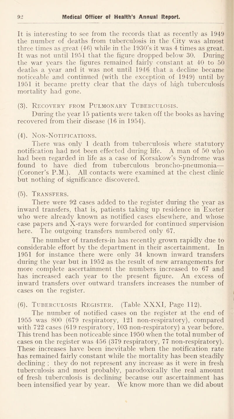 It is interesting to see from the records that as recently as 1949 the number of deaths from tuberculosis in the City was almost three times as great (46) while in the 1930’s it was 4 times as great. It was not until 1951 that the figure dropped below 30. During the war years the figures remained fairly constant at 40 to 50 deaths a year and it was not until 1946 that a decline became noticeable and continued (with the exception of 1949) until by 1951 it became pretty clear that the days of high tuberculosis mortality had gone. (3) . Recovery from Pulmonary Tuberculosis. During the year 15 patients were taken off the books as having recovered from their disease (16 in 1954). (4) . Non-Notifications. There was only 1 death from tuberculosis where statutory notification had not been effected during life. A man of 50 who had been regarded in life as a case of Korsakow’s Syndrome was found to have died from tuberculous broncho-pneumonia— (Coroner’s P.M.). All contacts were examined at the chest clinic but nothing of significance discovered. (5) . Transfers. There were 92 cases added to the register during the year as inward transfers, that is, patients taking up residence in Exeter who were already known as notified cases elsewhere, and whose case papers and X-rays were forwarded for continued supervision here. The outgoing transfers numbered only 67. The number of transfers-in has recently grown rapidly due to considerable effort by the department in their ascertainment. In 1951 for instance there were only 34 known inward transfers during the year but in 1952 as the result of new arrangements for more complete ascertainment the numbers increased to 67 and has increased each year to the present figure. An excess of inward transfers over outward transfers increases the number of cases on the register. (6) . Tuberculosis Register. (Table XXXI, Page 112). The number of notified cases on the register at the end of 1955 was 800 (679 respiratory, 121 non-respiratory), compared with 722 cases (619 respiratory, 103 non-respiratory) a year before. This trend has been noticeable since 1950 when the total number of cases on the register was 456 (379 respiratory, 77 non-respiratory). These increases have been inevitable when the notification rate has remained fairly constant while the mortality has been steadily declining ; they do not represent any increase as it were in fresh tuberculosis and most probably, paradoxically the real amount of fresh tuberculosis is declining because our ascertainment has been intensified year by year. We know more than we did about