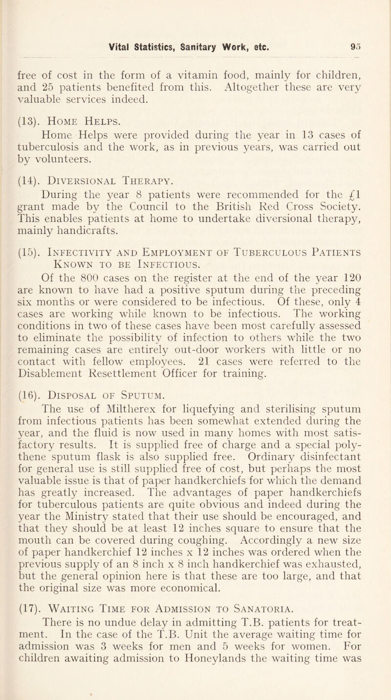 free of cost in the form of a vitamin food, mainly for children, and 25 patients benefited from this. Altogether these are very valuable services indeed. (13) . Home Helps. Home Helps were provided during the year in 13 cases of tuberculosis and the work, as in previous years, was carried out by volunteers. (14) . Diversional Therapy. During the year 8 patients were recommended for the £1 grant made by the Council to the British Red Cross Society. This enables patients at home to undertake diversional therapy, mainly handicrafts. (15) . Infectivity and Employment of Tuberculous Patients Known to be Infectious. Of the 800 cases on the register at the end of the year 120 are known to have had a positive sputum during the preceding six months or were considered to be infectious. Of these, only 4 cases are working while known to be infectious. The working conditions in two of these cases have been most carefully assessed to eliminate the possibility of infection to others while the two remaining cases are entirely out-door workers with little or no contact with fellow employees. 21 cases were referred to the Disablement Resettlement Officer for training. (16) . Disposal of Sputum. The use of Miltherex for liquefying and sterilising sputum from infectious patients has been somewhat extended during the year, and the fluid is now used in many homes with most satis- factory results. It is supplied free of charge and a special poly- thene sputum flask is also supplied free. Ordinary disinfectant for general use is still supplied free of cost, but perhaps the most valuable issue is that of paper handkerchiefs for which the demand has greatly increased. The advantages of paper handkerchiefs for tuberculous patients are quite obvious and indeed during the year the Ministry stated that their use should be encouraged, and that they should be at least 12 inches square to ensure that the mouth can be covered during coughing. Accordingly a new size of paper handkerchief 12 inches x 12 inches was ordered when the previous supply of an 8 inch x 8 inch handkerchief was exhausted, but the general opinion here is that these are too large, and that the original size was more economical. (17) . Waiting Time for Admission to Sanatoria. There is no undue delay in admitting T.B. patients for treat- ment. In the case of the T.B. Unit the average waiting time for admission was 3 weeks for men and 5 weeks for women. For children awaiting admission to Iioneylands the waiting time was