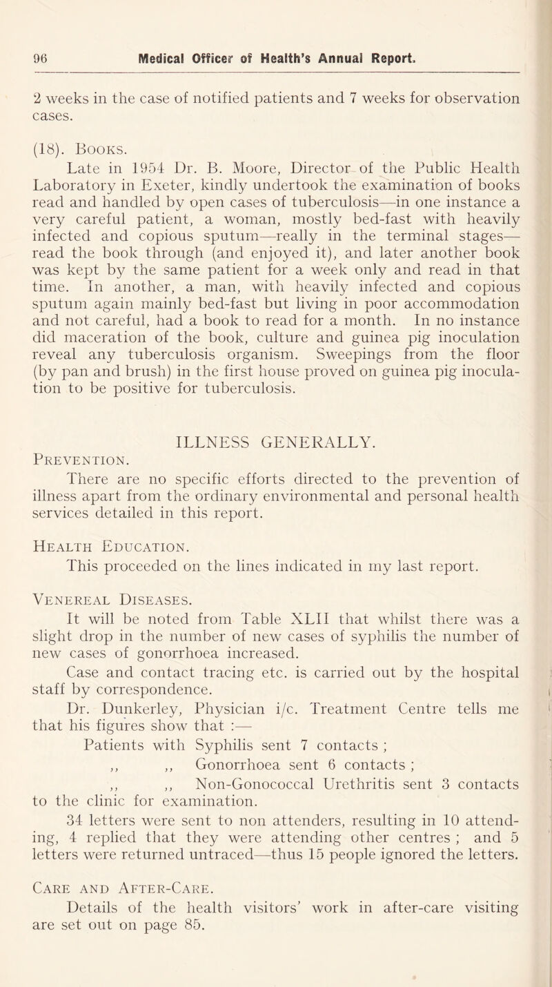2 weeks in the case of notified patients and 7 weeks for observation cases. (18). Books. Late in 1954 Dr. B. Moore, Director of the Public Health Laboratory in Exeter, kindly undertook the examination of books read and handled by open cases of tuberculosis—in one instance a very careful patient, a woman, mostly bed-fast with heavily infected and copious sputum—really in the terminal stages— read the book through (and enjoyed it), and later another book was kept by the same patient for a week only and read in that time. In another, a man, with heavily infected and copious sputum again mainly bed-fast but living in poor accommodation and not careful, had a book to read for a month. In no instance did maceration of the book, culture and guinea pig inoculation reveal any tuberculosis organism. Sweepings from the floor (by pan and brush) in the first house proved on guinea pig inocula- tion to be positive for tuberculosis. ILLNESS GENERALLY. Prevention. There are no specific efforts directed to the prevention of illness apart from the ordinary environmental and personal health services detailed in this report. Health Education. This proceeded on the lines indicated in my last report. Atenereal Diseases. It will be noted from Table XLII that whilst there was a slight drop in the number of new cases of syphilis the number of new cases of gonorrhoea increased. Case and contact tracing etc. is carried out by the hospital staff by correspondence. Dr. Dunkerley, Physician i/c. Treatment Centre tells me that his figures show that :— Patients with Syphilis sent 7 contacts ; ,, ,, Gonorrhoea sent 6 contacts ; ,, ,, Non-Gonococcal Urethritis sent 3 contacts to the clinic for examination. 34 letters were sent to non attenders, resulting in 10 attend- ing, 4 replied that they were attending other centres ; and 5 letters were returned untraced—thus 15 people ignored the letters. Care and After-Care. Details of the health visitors’ work in after-care visiting are set out on page 85.