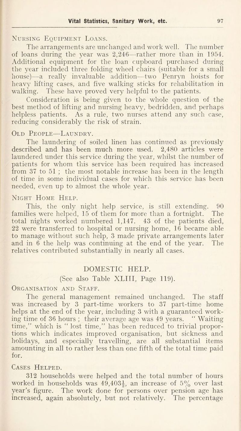 Nursing Equipment Loans. The arrangements are unchanged and work well. The number of loans during the year was 2,246—rather more than in 1954. Additional equipment for the loan cupboard purchased during the year included three folding wheel chairs (suitable for a small house)—a really invaluable addition—two Penryn hoists for heavy lifting cases, and five walking sticks for rehabilitation in walking. These have proved very helpful to the patients. Consideration is being given to the whole question of the best method of lifting and nursing heavy, bedridden, and perhaps helpless patients. As a rule, two nurses attend any such case, reducing considerably the risk of strain. Old People—Laundry. The laundering of soiled linen has continued as previously described and has been much more used. 2,480 articles were laundered under this service during the year, whilst the number of patients for whom this service has been required has increased from 37 to 51 ; the most notable increase has been in the length of time in some individual cases for which this service has been needed, even up to almost the whole year. Night Home Help. This, the only night help service, is still extending. 90 families were helped, 15 of them for more than a fortnight. The total nights worked numbered 1,147. 43 of the patients died, 22 were transferred to hospital or nursing home, 16 became able to manage without such help, 3 made private arrangements later and in 6 the help was continuing at the end of the year. The relatives contributed substantially in nearly all cases. DOMESTIC HELP. (See also Table XLIII, Page 119). Organisation and Staff. The general management remained unchanged. The staff was increased by 3 part-time workers to 37 part-time home helps at the end of the year, including 3 with a guaranteed work- ing time of 36 hours ; their average age was 49 years. “ Waiting time,” which is “ lost time,” has been reduced to trivial propor- tions which indicates improved organisation, but sickness and holidays, and especially travelling, are all substantial items amounting in all to rather less than one fifth of the total time paid for. Cases Helped. 312 households were helped and the total number of hours worked in households was 49,403J, an increase of 5% over last year’s figure. The work done for persons over pension age has increased, again absolutely, but not relatively. The percentage