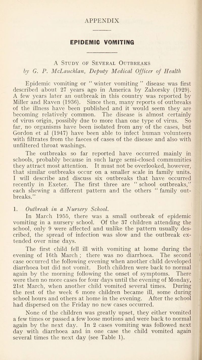 APPENDIX EPIDEMIC VOMITING A Study of Several Outbreaks by G. P. McLauchlan, Deputy Medical Officer of Health Epidemic vomiting or “ winter vomiting ” disease was first described about 27 years ago in America by Zahorsky (1929). A few years later an outbreak in this country was reported by Miller and Raven (1936). Since then, many reports of outbreaks of the illness have been published and it would seem they are becoming relatively common. The disease is almost certainly of virus origin, possibly due to more than one type of virus. So far, no organisms have been isolated from any of the cases, but Gordon et al (1947) have been able to infect human volunteers with filtrates from the faeces of cases of the disease and also with unfiltered throat washings. The outbreaks so far reported have occurred mainly in schools, probably because in such large semi-closed communities they attract most attention. It must not be overlooked, however, that similar outbreaks occur on a smaller scale in family units. I will describe and discuss six outbreaks that have occurred recently in Exeter. The first three are  school outbreaks/’ each shewing a different pattern and the others “ family out- breaks.” 1. Outbreak in a Nursery School. In March 1955, there was a small outbreak of epidemic vomiting in a nursery school. Of the 37 children attending the school, only 9 were affected and unlike the pattern usually des- cribed, the spread of infection was slow and the outbreak ex- tended over nine days. The first child fell ill with vomiting at home during the evening of 16th March ; there was no diarrhoea. The second case occurred the following evening when another child developed diarrhoea but did not vomit. Both children were back to normal again by the morning following the onset of symptoms. There were then no more cases for four days until the evening of Monday, 21st March, when another child vomited several times. During the rest of the week 6 more children became ill, some during school hours and others at home in the evening. After the school had dispersed on the Friday no new cases occurred. None of the children was greatly upset, they either vomited a few times or passed a few loose motions and were back to normal again by the next day. In 2 cases vomiting was followed next day with diarrhoea and in one case the child vomited again