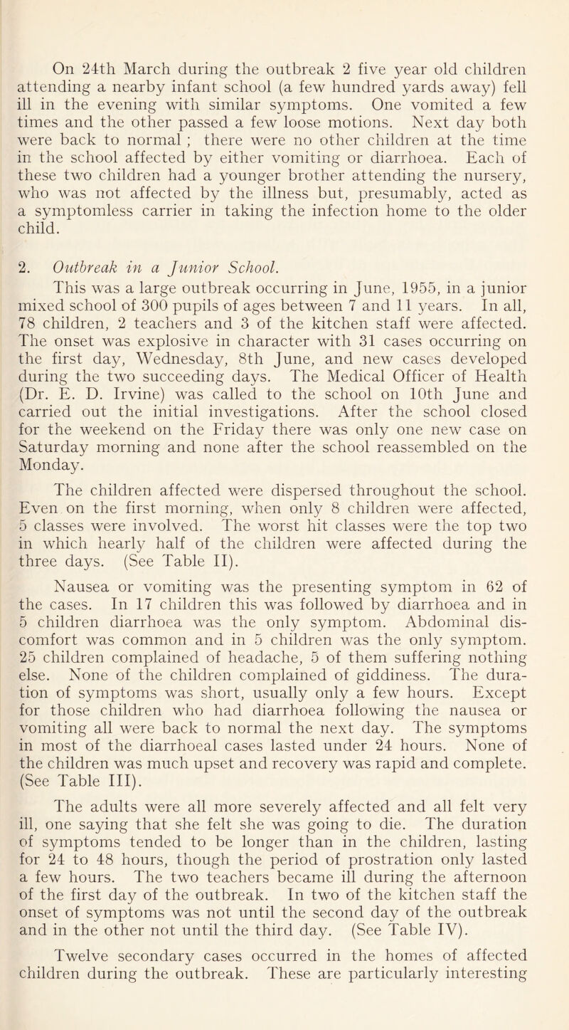 attending a nearby infant school (a few hundred yards away) fell ill in the evening with similar symptoms. One vomited a few times and the other passed a few loose motions. Next day both were back to normal ; there were no other children at the time in the school affected by either vomiting or diarrhoea. Each of these two children had a younger brother attending the nursery, who was not affected by the illness but, presumably, acted as a symptomless carrier in taking the infection home to the older child. 2. Outbreak in a Junior School. This was a large outbreak occurring in June, 1955, in a junior mixed school of 300 pupils of ages between 7 and 11 years. In all, 78 children, 2 teachers and 3 of the kitchen staff were affected. The onset was explosive in character with 31 cases occurring on the first day, Wednesday, 8th June, and new cases developed during the two succeeding days. The Medical Officer of Health (Dr. E. D. Irvine) was called to the school on 10th June and carried out the initial investigations. After the school closed for the weekend on the Friday there was only one new case on Saturday morning and none after the school reassembled on the Monday. The children affected were dispersed throughout the school. Even on the first morning, when only 8 children were affected, 5 classes were involved. The worst hit classes were the top two in which nearly half of the children were affected during the three days. (See Table II). Nausea or vomiting was the presenting symptom in 62 of the cases. In 17 children this was followed by diarrhoea and in 5 children diarrhoea was the only symptom. Abdominal dis- comfort was common and in 5 children was the only symptom. 25 children complained of headache, 5 of them suffering nothing else. None of the children complained of giddiness. The dura- tion of symptoms was short, usually only a few hours. Except for those children who had diarrhoea following the nausea or vomiting all were back to normal the next day. The symptoms in most of the diarrhoeal cases lasted under 24 hours. None of the children was much upset and recovery was rapid and complete. (See Table III). The adults were all more severely affected and all felt very ill, one saying that she felt she was going to die. The duration of symptoms tended to be longer than in the children, lasting for 24 to 48 hours, though the period of prostration only lasted a few hours. The two teachers became ill during the afternoon of the first day of the outbreak. In two of the kitchen staff the onset of symptoms was not until the second day of the outbreak and in the other not until the third day. (See Table IV). Twelve secondary cases occurred in the homes of affected children during the outbreak. These are particularly interesting