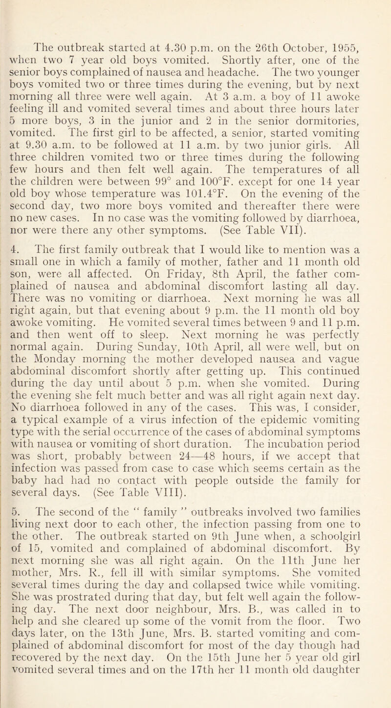 The outbreak started at 4.30 p.m. on the 26th October, 1955, when two 7 year old boys vomited. Shortly after, one of the senior boys complained of nausea and headache. The two younger boys vomited two or three times during the evening, but by next morning all three were well again. At 3 a.m. a boy of 11 awoke feeling ill and vomited several times and about three hours later 5 more boys, 3 in the junior and 2 in the senior dormitories, vomited. The first girl to be affected, a senior, started vomiting at 9.30 a.m. to be followed at 11 a.m. by two junior girls. All three children vomited two or three times during the following few hours and then felt well again. The temperatures of all the children were between 99° and 100°F. except for one 14 year old boy whose temperature was 101.4°F. On the evening of the second day, two more boys vomited and thereafter there were no new cases. In no case was the vomiting followed by diarrhoea, nor were there any other symptoms. (See Table VII). 4. The first family outbreak that I would like to mention was a small one in which a family of mother, father and 11 month old son, were all affected. On Friday, 8th April, the father com- plained of nausea and abdominal discomfort lasting all day. There was no vomiting or diarrhoea. Next morning he was all right again, but that evening about 9 p.m. the 11 month old boy awoke vomiting. He vomited several times between 9 and 11 p.m. and then went off to sleep. Next morning he was perfectly normal again. During Sunday, 10th April, all were well, but on the Monday morning the mother developed nausea and vague abdominal discomfort shortly after getting up. This continued during the day until about 5 p.m. when she vomited. During the evening she felt much better and was all right again next day. No diarrhoea followed in any of the cases. This was, I consider, a typical example of a virus infection of the epidemic vomiting type with the serial occurrence of the cases of abdominal symptoms with nausea or vomiting of short duration. The incubation period was short, probably between 24—48 hours, if we accept that infection was passed from case to case which seems certain as the baby had had no contact with people outside the family for several days. (See Table VIII). 5. The second of the “ family ” outbreaks involved two families living next door to each other, the infection passing from one to the other. The outbreak started on 9th June when, a schoolgirl of 15, vomited and complained of abdominal discomfort. By next morning she was all right again. On the lltli June her mother, Mrs. R., fell ill with similar symptoms. She vomited several times during the day and collapsed twice while vomiting. She was prostrated during that day, but felt well again the follow- ing day. The next door neighbour, Mrs. B., was called in to help and she cleared up some of the vomit from the floor. Two days later, on the 13th June, Mrs. B. started vomiting and com- plained of abdominal discomfort for most of the day though had recovered by the next day. On the 15th June her 5 year old girl
