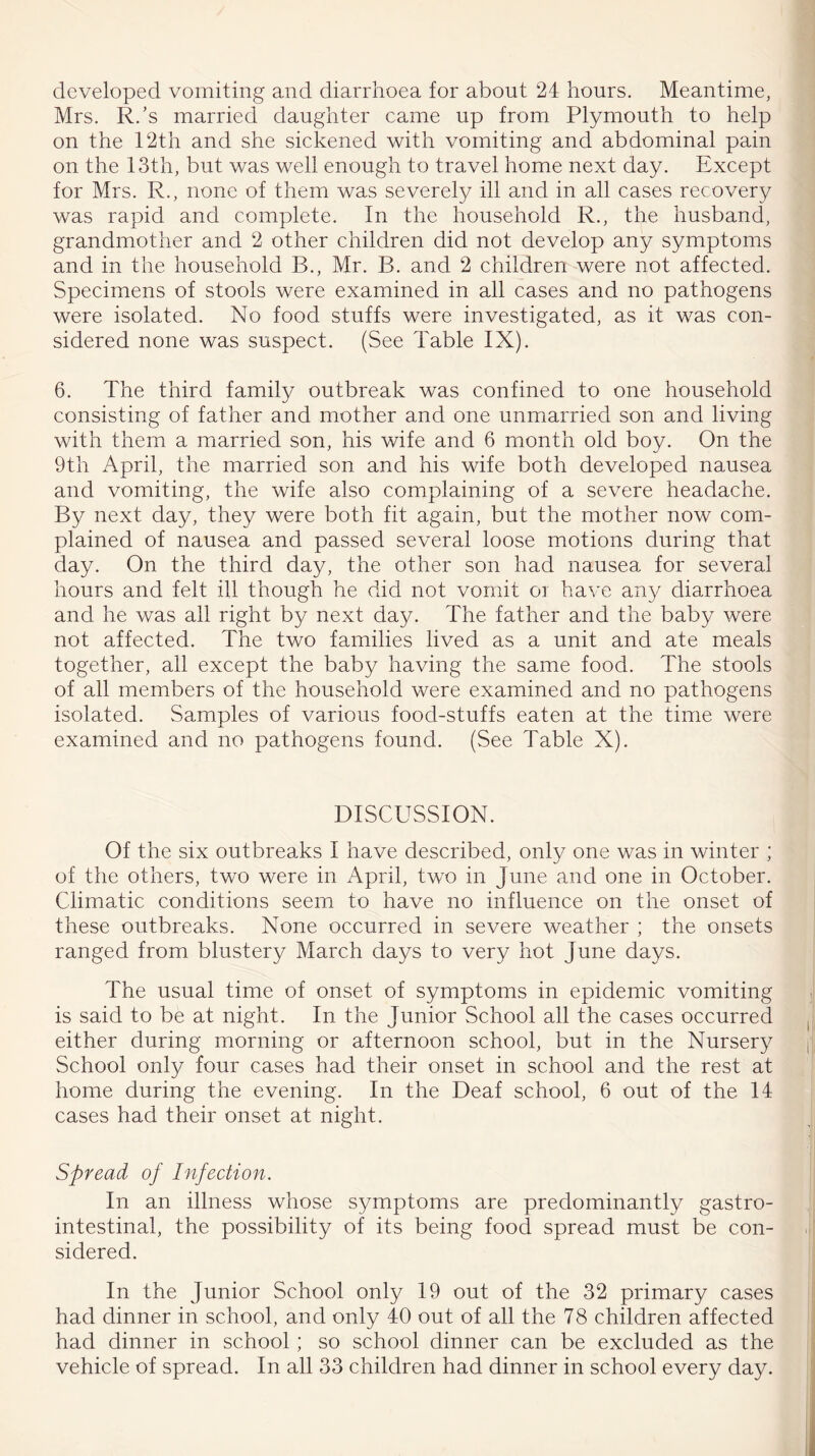 developed vomiting and diarrhoea for about 24 hours. Meantime, Mrs. R/s married daughter came up from Plymouth to help on the 12th and she sickened with vomiting and abdominal pain on the 13th, but was well enough to travel home next day. Except for Mrs. R., none of them was severely ill and in all cases recovery was rapid and complete. In the household R., the husband, grandmother and 2 other children did not develop any symptoms and in the household B., Mr. B. and 2 children were not affected. Specimens of stools were examined in all cases and no pathogens were isolated. No food stuffs were investigated, as it was con- sidered none was suspect. (See Table IX). 6. The third family outbreak was confined to one household consisting of father and mother and one unmarried son and living with them a married son, his wife and 6 month old boy. On the 9th April, the married son and his wife both developed nausea and vomiting, the wife also complaining of a severe headache. By next day, they were both fit again, but the mother now com- plained of nausea and passed several loose motions during that day. On the third day, the other son had nausea for several hours and felt ill though he did not vomit or have any diarrhoea and he was all right by next day. The father and the baby were not affected. The two families lived as a unit and ate meals together, all except the baby having the same food. The stools of all members of the household were examined and no pathogens isolated. Samples of various food-stuffs eaten at the time were examined and no pathogens found. (See Table X). DISCUSSION. Of the six outbreaks I have described, only one was in winter ; of the others, two were in April, two in June and one in October. Climatic conditions seem to have no influence on the onset of these outbreaks. None occurred in severe weather ; the onsets ranged from blustery March days to very hot June days. The usual time of onset of symptoms in epidemic vomiting is said to be at night. In the Junior School all the cases occurred either during morning or afternoon school, but in the Nursery School only four cases had their onset in school and the rest at home during the evening. In the Deaf school, 6 out of the 14 cases had their onset at night. Spread of Infection. In an illness whose symptoms are predominantly gastro- intestinal, the possibility of its being food spread must be con- sidered. In the Junior School only 19 out of the 32 primary cases had dinner in school, and only 40 out of all the 78 children affected had dinner in school; so school dinner can be excluded as the vehicle of spread. In all 33 children had dinner in school every day.