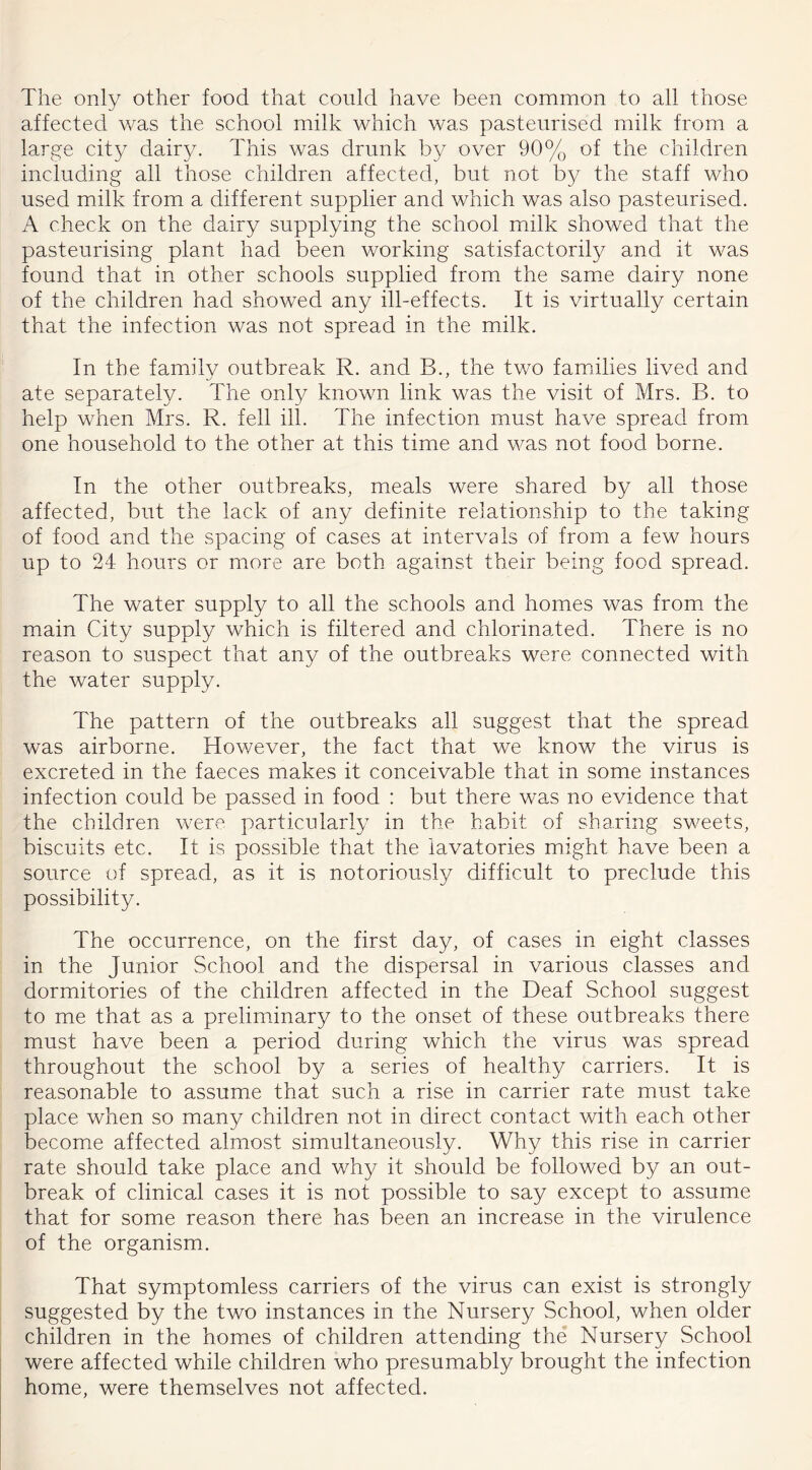 The only other food that could have been common to all those affected was the school milk which was pasteurised milk from a large city dairy. This was drunk by over 90% of the children including all those children affected, but not by the staff who used milk from a different supplier and which was also pasteurised. A check on the dairy supplying the school milk showed that the pasteurising plant had been working satisfactorily and it was found that in other schools supplied from the same dairy none of the children had showed any ill-effects. It is virtually certain that the infection was not spread in the milk. In the family outbreak R. and B., the two families lived and ate separately. The only known link was the visit of Mrs. B. to help when Mrs. R. fell ill. The infection must have spread from one household to the other at this time and was not food borne. In the other outbreaks, meals were shared by all those affected, but the lack of any definite relationship to the taking of food and the spacing of cases at intervals of from a few hours up to 24 hours or more are both against their being food spread. The water supply to all the schools and homes was from the main City supply which is filtered and chlorinated. There is no reason to suspect that any of the outbreaks were connected with the water supply. The pattern of the outbreaks all suggest that the spread was airborne. However, the fact that we know the virus is excreted in the faeces makes it conceivable that in some instances infection could be passed in food : but there was no evidence that the children were particularly in the habit of sharing sweets, biscuits etc. It is possible that the lavatories might have been a source of spread, as it is notoriously difficult to preclude this possibility. The occurrence, on the first day, of cases in eight classes in the Junior School and the dispersal in various classes and dormitories of the children affected in the Deaf School suggest to me that as a preliminary to the onset of these outbreaks there must have been a period during which the virus was spread throughout the school by a series of healthy carriers. It is reasonable to assume that such a rise in carrier rate must take place when so many children not in direct contact with each other become affected almost simultaneously. Why this rise in carrier rate should take place and why it should be followed by an out- break of clinical cases it is not possible to say except to assume that for some reason there has been an increase in the virulence of the organism. That symptomless carriers of the virus can exist is strongly suggested by the two instances in the Nursery School, when older children in the homes of children attending the Nursery School were affected while children who presumably brought the infection home, were themselves not affected.