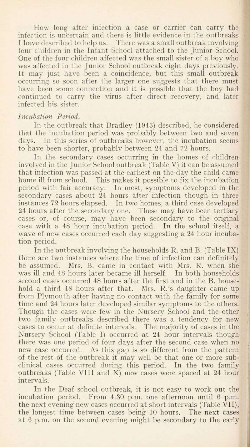 How long after infection a case or carrier can carry the infection is uncertain and there is little evidence in the outbreaks I have described to help us. There was a small outbreak involving four children in the Infant School attached to the junior School. One of the four children affected was the small sister of a boy who was affected in the junior School outbreak eight days previously. It may just have been a coincidence, but this small outbreak occurring so soon after the larger one suggests that there must have been some connection and it is possible that the boy had continued to carry the virus after direct recovery, and later infected his sister. Incubation Period. In the outbreak that Bradley (1943) described, he considered that the incubation period was probably between two and seven days. In this series of outbreaks however, the incubation seems to have been shorter, probably between 24 and 72 hours. In the secondary cases occurring in the homes of children involved in the junior School outbreak (Table V) it can be assumed that infection was passed at the earliest on the day the child came home ill from school. This makes it possible to fix the incubation period with fair accuracy. In most, symptoms developed in the secondary cases about 24 hours after infection though in three instances 72 hours elapsed. In two homes, a third case developed 24 hours after the secondary one. These may have been tertiary cases or, of course, may have been secondary to the original case with a 48 hour incubation period. In the school itself, a wave of new cases occurred each day suggesting a 24 hour incuba- tion period. In the outbreak involving the households R. and B. (Table IX) there are two instances where the time of infection can definitely be assumed. Mrs. B. came in contact with Mrs. R. when she was ill and 48 hours later became ill herself. In both households second cases occurred 48 hours after the first and in the B. house- hold a third 48 hours after that. Mrs. R/s daughter came up from Plymouth after having no contact with the family for some time and 24 hours later developed similar symptoms to the others. Though the cases were few in the Nursery School and the other two family outbreaks described there was a tendency for new cases to occur at definite intervals. The majority of cases in the Nursery School (Table I) occurred at 24 hour intervals though there was one period of four days after the second case when no new case occurred. As this gap is so different from the pattern of the rest of the outbreak it may well be that one or more sub- clinical cases occurred during this period. In the two family outbreaks (Table VIII and X) new cases were spaced at 24 hour intervals. In the Deaf school outbreak, it is not easy to work out the incubation period. From 4.30 p.m. one afternoon until 6 p.m. the next evening new cases occurred at short intervals (Table VII), the longest time between cases being 10 hours. The next cases