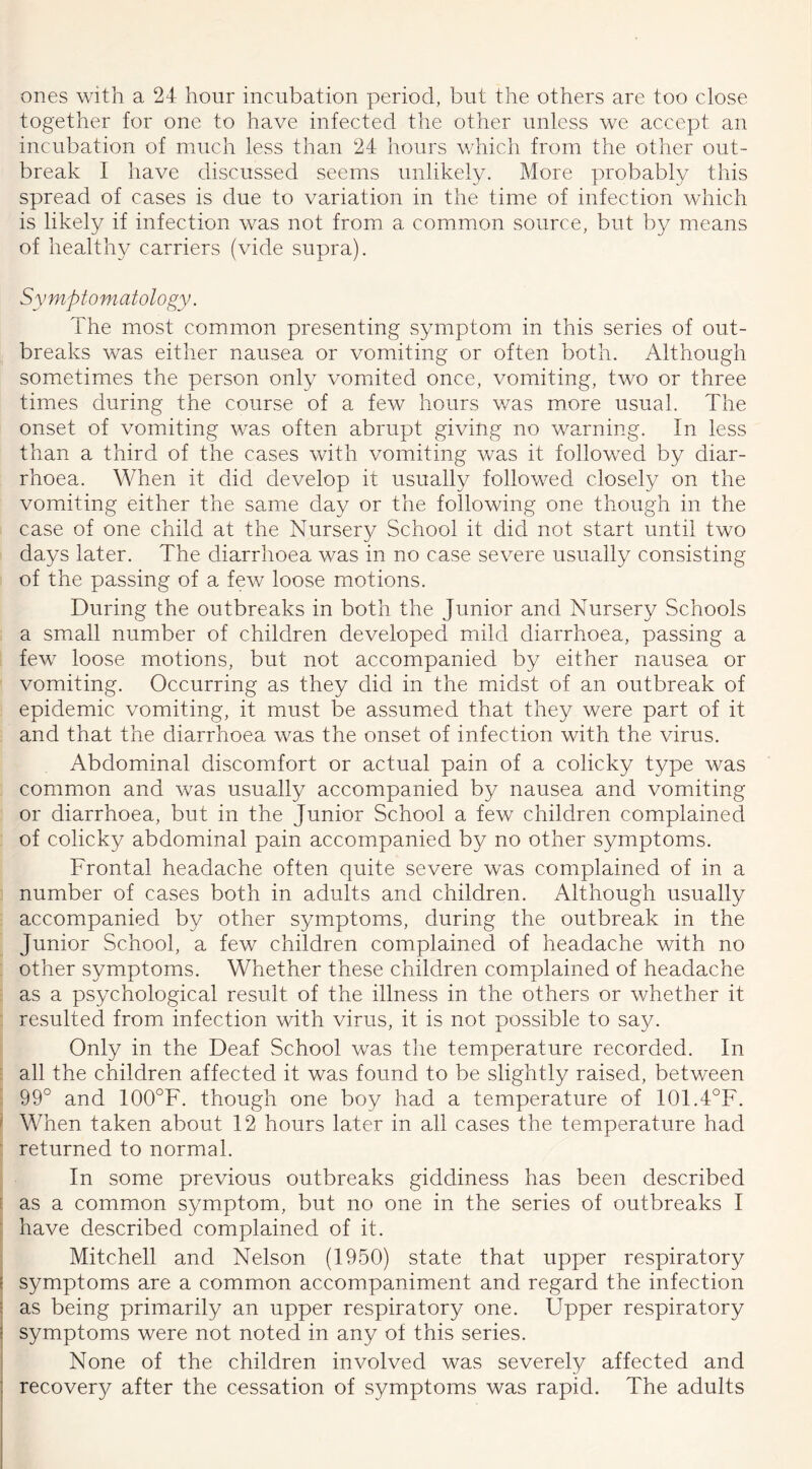 ones with a 24 hour incubation period, but the others are too close together for one to have infected the other unless we accept an incubation of much less than 24 hours which from the other out- break I have discussed seems unlikely. More probably this spread of cases is due to variation in the time of infection which is likely if infection was not from a common source, but by means of healthy carriers (vide supra). Symptomatology. The most common presenting symptom in this series of out- breaks was either nausea or vomiting or often both. Although sometimes the person only vomited once, vomiting, two or three times during the course of a few hours was more usual. The onset of vomiting was often abrupt giving no warning. In less than a third of the cases with vomiting was it followed by diar- rhoea. When it did develop it usually followed closely on the vomiting either the same day or the following one though in the case of one child at the Nursery School it did not start until two days later. The diarrhoea was in no case severe usually consisting of the passing of a few loose motions. During the outbreaks in both the Junior and Nursery Schools a small number of children developed mild diarrhoea, passing a few loose motions, but not accompanied by either nausea or vomiting. Occurring as they did in the midst of an outbreak of epidemic vomiting, it must be assumed that they were part of it and that the diarrhoea was the onset of infection with the virus. Abdominal discomfort or actual pain of a colicky type was common and was usually accompanied by nausea and vomiting or diarrhoea, but in the Junior School a few children complained of colicky abdominal pain accompanied by no other symptoms. Frontal headache often quite severe was complained of in a number of cases both in adults and children. Although usually accompanied by other symptoms, during the outbreak in the Junior School, a few children complained of headache with no other symptoms. Whether these children complained of headache as a psychological result of the illness in the others or whether it resulted from infection with virus, it is not possible to say. Only in the Deaf School was the temperature recorded. In all the children affected it was found to be slightly raised, between 99° and 100°F. though one boy had a temperature of 101.4°F. When taken about 12 hours later in all cases the temperature had returned to normal. In some previous outbreaks giddiness has been described as a common symptom, but no one in the series of outbreaks I have described complained of it. Mitchell and Nelson (1950) state that upper respiratory symptoms are a common accompaniment and regard the infection as being primarily an upper respiratory one. Upper respiratory symptoms were not noted in any of this series. None of the children involved was severely affected and recovery after the cessation of symptoms was rapid. The adults