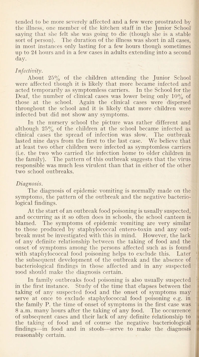 tended to be more severely affected and a few were prostrated by the illness, one member of the kitchen staff in the Junior School saying that she felt she was going to die (though she is a stable sort of person). The duration of the illness was short in all cases, in most instances only lasting for a few hours though sometimes up to 24 hours and in a few cases in adults extending into a second day. Injectivity. About 25% of the children attending the Junior School were affected though it is likely that more became infected and acted temporarily as symptomless carriers. In the School for the Deaf, the number of clinical cases was lower being only 10% of those at the school. Again the clinical cases were dispersed throughout the school and it is likely that more children were infected but did not show any symptoms. In the nursery school the picture was rather different and although 25% of the children at the school became infected as clinical cases the spread of infection was slow. The outbreak lasted nine days from the first to the last case. We believe that at least two other children were infected as symptomless carriers (i.e. the two who carried the infection home to older children in the family). The pattern of this outbreak suggests that the virus responsible was much less virulent than that in either of the other two school outbreaks. Diagnosis. The diagnosis of epidemic vomiting is normally made on the symptoms, the pattern of the outbreak and the negative bacterio- logical findings. At the start of an outbreak food poisoning is usually suspected, and occurring as it so often does in schools, the school canteen is blamed. The symptoms of epidemic vomiting are very similar to those produced by staphylococcal entero-toxin and any out- break must be investigated with this in mind. However, the lack of any definite relationship between the taking of food and the onset of symptoms among the persons affected such as is found with staphylococcal food poisoning helps to exclude this. Later the subsequent development of the outbreak and the absence of bacteriological findings in those affected and in any suspected rood should make the diagnosis certain. In family outbreaks food poisoning is also usually suspected in the first instance. Study of the time that elapses between the taking of any suspected food and the onset of symptoms may serve at once to exclude staphylococcal food poisoning e.g. in the family P. the time of onset of symptoms in the first case was 8 a.m. many hours after the taking of any food. The occurrence of subsequent cases and their lack of any definite relationship to the taking of food and of course the negative bacteriological findings—in food and in stools—serve to make the diagnosis reasonably certain.
