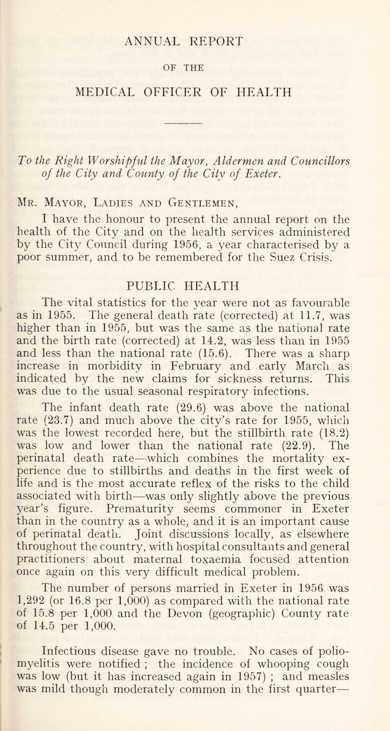 ANNUAL REPORT OF THE MEDICAL OFFICER OF HEALTH To the Right Worshipful the Mayor, Aldermen and Councillors of the City and County of the City of Exeter. Mr. Mayor, Ladies and Gentlemen, I have the honour to present the annual report on the health of the City and on the health services administered by the City Council during 1956, a year characterised by a poor summer, and to be remembered for the Suez Crisis. PUBLIC HEALTH The vital statistics for the year were not as favourable as in 1955. The general death rate (corrected) at 11.7, was higher than in 1955, but was the same as the national rate and the birth rate (corrected) at 14.2, was less than in 1955 and less than the national rate (15.6). There was a sharp increase in morbidity in February and early March as indicated by the new claims for sickness returns. This was due to the usual seasonal respiratory infections. The infant death rate (29.6) was above the national rate (23.7) and much above the city's rate for 1955, which was the lowest recorded here, but the stillbirth rate (18.2) was low and lower than the national rate (22.9). The perinatal death rate—which combines the mortality ex- perience due to stillbirths and deaths in the first week of life and is the most accurate reflex of the risks to the child associated with birth—was only slightly above the previous year's figure. Prematurity seems commoner in Exeter than in the country as a whole, and it is an important cause of perinatal death. Joint discussions locally, as elsewhere throughout the country, with hospital consultants and general practitioners about maternal toxaemia focused attention once again on this very difficult medical problem. The number of persons married in Exeter in 1956 was 1,292 (or 16.8 per 1,000) as compared with the national rate of 15.8 per 1,000 and the Devon (geographic) County rate of 14.5 per 1,000. Infectious disease gave no trouble. No cases of polio- myelitis were notified ; the incidence of whooping cough was low (but it has increased again in 1957) ; and measles was mild though moderately common in the first quarter—