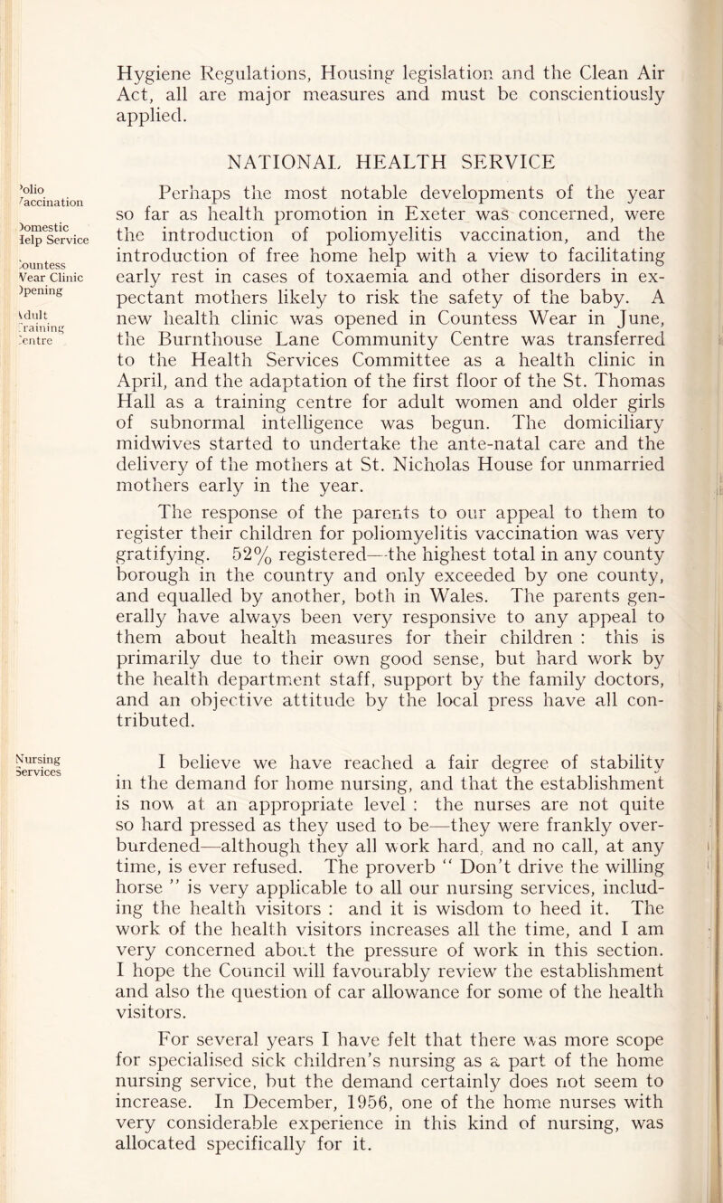 ’olio Vaccination )omestic lelp Service iountess Vear Clinic )pening idult Training Tentre Nursing Services Hygiene Regulations, Housing legislation and the Clean Air Act, all are major measures and must be conscientiously applied. NATIONAL HEALTH SERVICE Perhaps the most notable developments of the year so far as health promotion in Exeter was concerned, were the introduction of poliomyelitis vaccination, and the introduction of free home help with a view to facilitating early rest in cases of toxaemia and other disorders in ex- pectant mothers likely to risk the safety of the baby. A new health clinic was opened in Countess Wear in June, the Burnthouse Lane Community Centre was transferred to the Health Services Committee as a health clinic in April, and the adaptation of the first floor of the St. Thomas Hall as a training centre for adult women and older girls of subnormal intelligence was begun. The domiciliary midwives started to undertake the ante-natal care and the delivery of the mothers at St. Nicholas House for unmarried mothers early in the year. The response of the parents to our appeal to them to register their children for poliomyelitis vaccination was very gratifying. 52% registered—the highest total in any county borough in the country and only exceeded by one county, and equalled by another, both in Wales. The parents gen- erally have always been very responsive to any appeal to them about health measures for their children : this is primarily due to their own good sense, but hard work by the health department staff, support by the family doctors, and an objective attitude by the local press have all con- tributed. I believe we have reached a fair degree of stability in the demand for home nursing, and that the establishment is now at an appropriate level : the nurses are not quite so hard pressed as they used to be—they were frankly over- burdened—although they all work hard, and no call, at any time, is ever refused. The proverb “ Don’t drive the willing horse ” is very applicable to all our nursing services, includ- ing the health visitors : and it is wisdom to heed it. The work of the health visitors increases all the time, and I am very concerned about the pressure of work in this section. I hope the Council wall favourably reviewI * * * * * 7 the establishment and also the question of car allowance for some of the health visitors. For several years I have felt that there was more scope for specialised sick children’s nursing as a part of the home nursing service, but the demand certainly does not seem to increase. In December, 1956, one of the home nurses with very considerable experience in this kind of nursing, was allocated specifically for it.