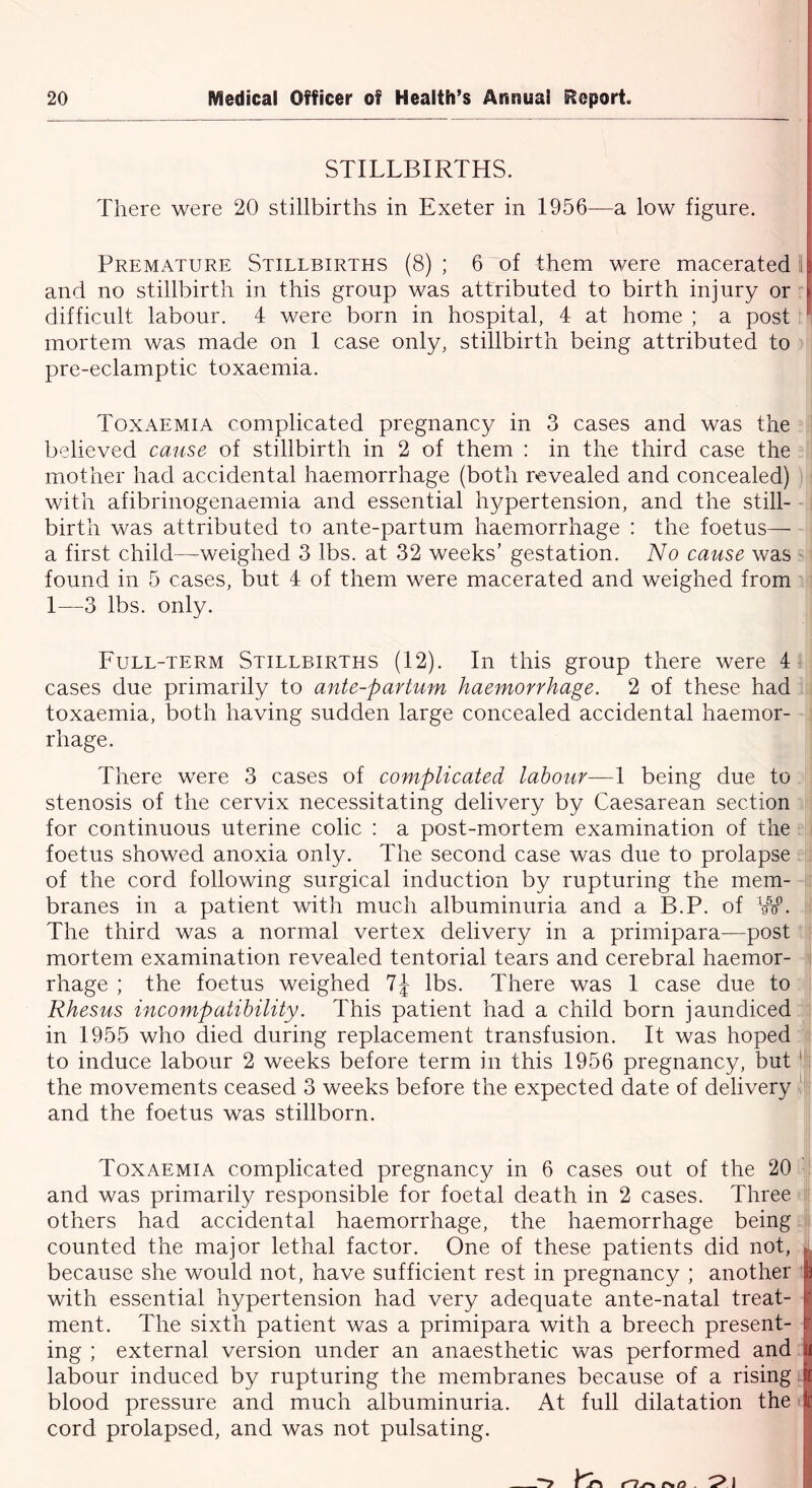 STILLBIRTHS. There were 20 stillbirths in Exeter in 1956—a low figure. Premature Stillbirths (8) ; 6 of them were macerated and no stillbirth in this group was attributed to birth injury or difficult labour. 4 were born in hospital, 4 at home ; a post mortem was made on 1 case only, stillbirth being attributed to pre-eclamptic toxaemia. Toxaemia complicated pregnancy in 3 cases and was the believed cause of stillbirth in 2 of them : in the third case the mother had accidental haemorrhage (both revealed and concealed) with afibrinogenaemia and essential hypertension, and the still- birth was attributed to ante-partum haemorrhage : the foetus— a first child—weighed 3 lbs. at 32 weeks’ gestation. No cause was found in 5 cases, but 4 of them were macerated and weighed from 1—3 lbs. only. Full-term Stillbirths (12). In this group there were 4 cases due primarily to ante-partum haemorrhage. 2 of these had toxaemia, both having sudden large concealed accidental haemor- rhage. There were 3 cases of complicated labour—1 being due to stenosis of the cervix necessitating delivery by Caesarean section for continuous uterine colic : a post-mortem examination of the foetus showed anoxia only. The second case was due to prolapse of the cord following surgical induction by rupturing the mem- branes in a patient with much albuminuria and a B.P. of VS0. The third was a normal vertex delivery in a primipara—post mortem examination revealed tentorial tears and cerebral haemor- rhage ; the foetus weighed 7J lbs. There was 1 case due to Rhesus incompatibility. This patient had a child born jaundiced in 1955 who died during replacement transfusion. It was hoped to induce labour 2 weeks before term in this 1956 pregnancy, but 1 the movements ceased 3 weeks before the expected date of delivery 1 and the foetus was stillborn. Toxaemia complicated pregnancy in 6 cases out of the 20 and was primarily responsible for foetal death in 2 cases. Three others had accidental haemorrhage, the haemorrhage being counted the major lethal factor. One of these patients did not, because she would not, have sufficient rest in pregnancy ; another with essential hypertension had very adequate ante-natal treat- ment. The sixth patient was a primipara with a breech present- ing ; external version under an anaesthetic was performed and labour induced by rupturing the membranes because of a rising blood pressure and much albuminuria. At full dilatation the cord prolapsed, and was not pulsating.