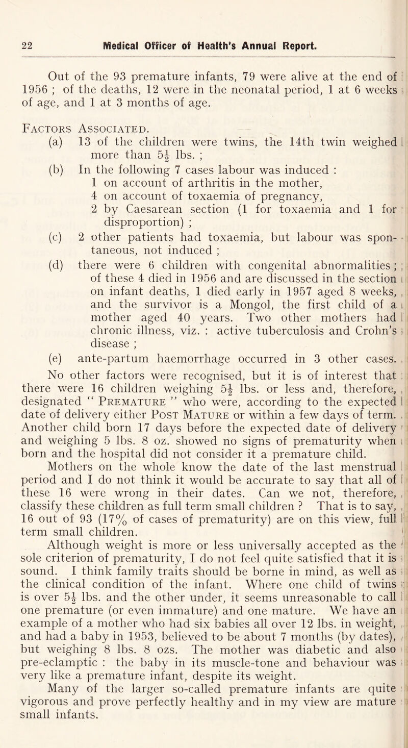 Out of the 93 premature infants, 79 were alive at the end of 1956 ; of the deaths, 12 were in the neonatal period, 1 at 6 weeks of age, and 1 at 3 months of age. Factors Associated. (a) 13 of the children were twins, the 14th twin weighed more than 5J lbs. ; (b) In the following 7 cases labour was induced : 1 on account of arthritis in the mother, 4 on account of toxaemia of pregnancy, 2 by Caesarean section (1 for toxaemia and 1 for disproportion) ; (c) 2 other patients had toxaemia, but labour was spon- taneous, not induced ; (d) there were 6 children with congenital abnormalities ; of these 4 died in 1956 and are discussed in the section on infant deaths, 1 died early in 1957 aged 8 weeks, and the survivor is a Mongol, the first child of a mother aged 40 years. Two other mothers had chronic illness, viz. : active tuberculosis and Crohn’s disease ; (e) ante-partum haemorrhage occurred in 3 other cases. No other factors were recognised, but it is of interest that there were 16 children weighing 5J lbs. or less and, therefore, designated “ Premature ” who were, according to the expected date of delivery either Post Mature or within a few days of term. Another child born 17 days before the expected date of delivery and weighing 5 lbs. 8 oz. showed no signs of prematurity when born and the hospital did not consider it a premature child. Mothers on the whole know the date of the last menstrual period and I do not think it would be accurate to say that all of these 16 were wrong in their dates. Can we not, therefore, classify these children as full term small children ? That is to say, 16 out of 93 (17% of cases of prematurity) are on this view, full term small children. Although weight is more or less universally accepted as the 1 sole criterion of prematurity, I do not feel quite satisfied that it is sound. I think family traits should be borne in mind, as well as the clinical condition of the infant. Where one child of twins is over 5J lbs. and the other under, it seems unreasonable to call one premature (or even immature) and one mature. We have an example of a mother who had six babies all over 12 lbs. in weight, and had a baby in 1953, believed to be about 7 months (by dates), but weighing 8 lbs. 8 ozs. The mother was diabetic and also pre-eclamptic : the baby in its muscle-tone and behaviour was very like a premature infant, despite its weight. Many of the larger so-called premature infants are quite vigorous and prove perfectly healthy and in my view are mature small infants.