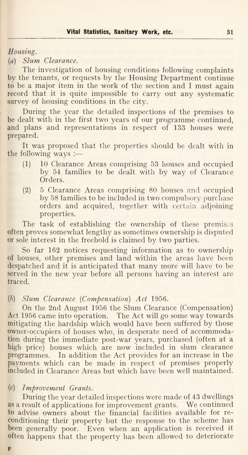 Housing. (a) Slum Clearance. The investigation of housing conditions following complaints by the tenants, or requests by the Housing Department continue to be a major item in the work of the section and I must again record that it is quite impossible to carry out any systematic survey of housing conditions in the city. During the year the detailed inspections of the premises to be dealt with in the first two years of our programme continued, and plans and representations in respect of 133 houses were prepared. It was proposed that the properties should be dealt with in the following ways :— (1) 10 Clearance Areas comprising 53 houses and occupied by 54 families to be dealt with by way of Clearance Orders. (2) 5 Clearance Areas comprising 80 houses and occupied by 58 families to be included in two compulsory purchase orders and acquired, together with certain adjoining properties. The task of establishing the ownership of these premises often proves somewhat lengthy as sometimes ownership is disputed or sole interest in the freehold is claimed by two parties. So far 162 notices requesting information as to ownership of houses, other premises and land within the areas have been despatched and it is anticipated that many more will have to be served in the new year before all persons having an interest are traced. (b) Slum Clearance (Compensation) Act 1956. On the 2nd August 1956 the Slum Clearance (Compensation) Act 1956 came into operation. The Act will go some way towards mitigating the hardship which would have been suffered by those owner-occupiers of houses who, in desperate need of accommoda- tion during the immediate post-war years, purchased (often at a high price) houses which are now included in slum clearance programmes. In addition the Act provides for an increase in the payments which can be made in respect of premises properly included in Clearance Areas but which have been well maintained. (e) Improvement Grants. During the year detailed inspections were made of 43 dwellings as a result of applications for improvement grants. We continued to advise owners about the financial facilities available for re- conditioning their property but the response to the scheme has been generally poor. Even when an application is received it often happens that the property has been allowed to deteriorate F