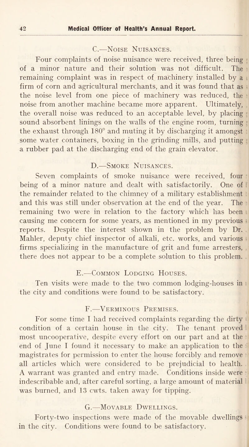 C. —Noise Nuisances. Four complaints of noise nuisance were received, three being of a minor nature and their solution was not difficult. The remaining complaint was in respect of machinery installed by a firm of corn and agricultural merchants, and it was found that as the noise level from one piece of machinery was reduced, the noise from another machine became more apparent. Ultimately, the overall noise was reduced to an acceptable level, by placing sound absorbent linings on the walls of the engine room, turning the exhaust through 180° and muting it by discharging it amongst some water containers, boxing in the grinding mills, and putting a rubber pad at the discharging end of the grain elevator. D. —Smoke Nuisances. Seven complaints of smoke nuisance were received, four being of a minor nature and dealt with satisfactorily. One of the remainder related to the chimney of a military establishment and this was still under observation at the end of the year. The remaining two were in relation to the factory which has been causing me concern for some years, as mentioned in my previous reports. Despite the interest shown in the problem by Dr. Mahler, deputy chief inspector of alkali, etc. works, and various firms specializing in the manufacture of grit and fume arresters, there does not appear to be a complete solution to this problem. E.—Common Lodging Houses. Ten visits were made to the two common lodging-houses in the city and conditions were found to be satisfactory. F. —Verminous Premises. For some time I had received complaints regarding the dirty i condition of a certain house in the city. The tenant proved most uncooperative, despite every effort on our part and at the end of June I found it necessary to make an application to the magistrates for permission to enter the house forcibly and remove all articles which were considered to be prejudicial to health. A warrant was granted and entry made. Conditions inside were indescribable and, after careful sorting, a large amount of material was burned, and 13 cwts. taken away for tipping. G. —Movable Dwellings. Forty-two inspections were made of the movable dwellings in the city. Conditions were found to be satisfactory.