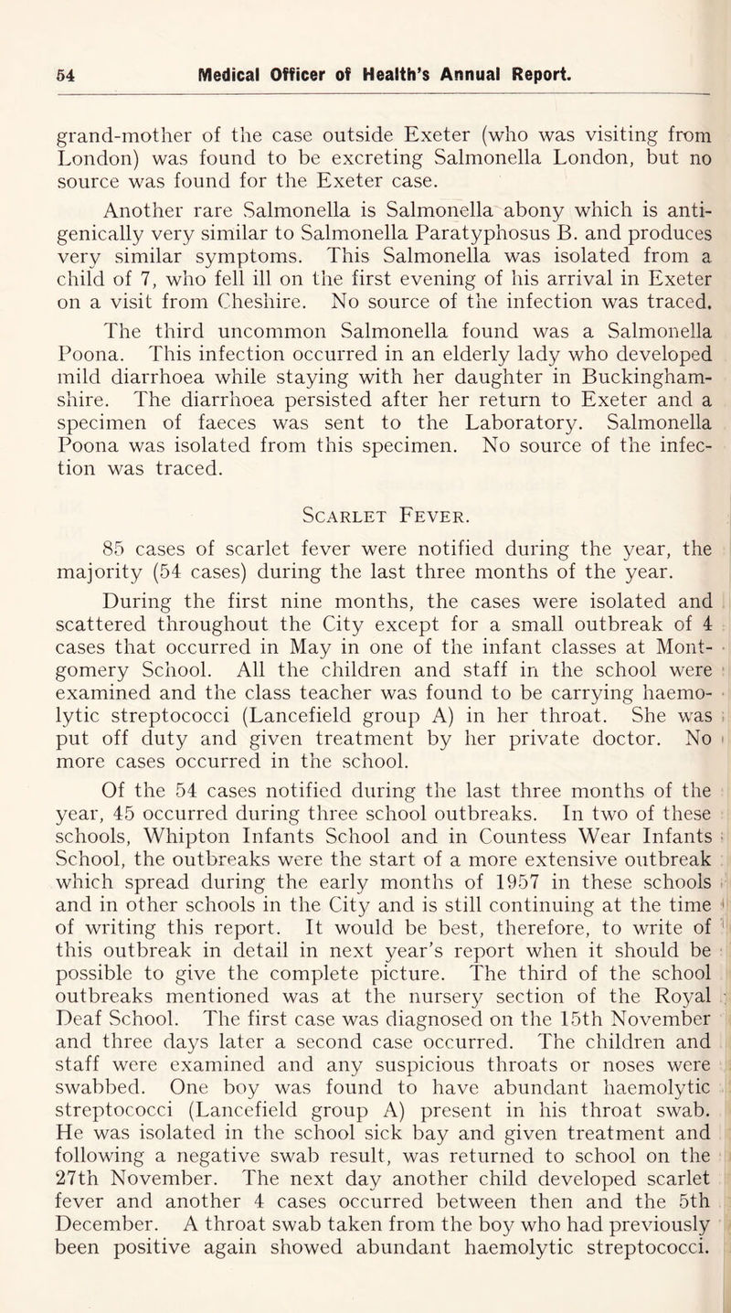 grand-mother of the case outside Exeter (who was visiting from London) was found to be excreting Salmonella London, but no source was found for the Exeter case. Another rare Salmonella is Salmonella abony which is anti- genically very similar to Salmonella Paratyphosus B. and produces very similar symptoms. This Salmonella was isolated from a child of 7, who fell ill on the first evening of his arrival in Exeter on a visit from Cheshire. No source of the infection was traced. The third uncommon Salmonella found was a Salmonella Poona. This infection occurred in an elderly lady who developed mild diarrhoea while staying with her daughter in Buckingham- shire. The diarrhoea persisted after her return to Exeter and a specimen of faeces was sent to the Laboratory. Salmonella Poona was isolated from this specimen. No source of the infec- tion was traced. Scarlet Fever. 85 cases of scarlet fever were notified during the year, the majority (54 cases) during the last three months of the year. During the first nine months, the cases were isolated and scattered throughout the City except for a small outbreak of 4 cases that occurred in May in one of the infant classes at Mont- gomery School. All the children and staff in the school were examined and the class teacher was found to be carrying haemo- lytic streptococci (Lancefield group A) in her throat. She was put off duty and given treatment by her private doctor. No more cases occurred in the school. Of the 54 cases notified during the last three months of the year, 45 occurred during three school outbreaks. In two of these schools, Whipton Infants School and in Countess Wear Infants School, the outbreaks were the start of a more extensive outbreak which spread during the early months of 1957 in these schools and in other schools in the City and is still continuing at the time of writing this report. It would be best, therefore, to write of this outbreak in detail in next year's report when it should be possible to give the complete picture. The third of the school outbreaks mentioned was at the nursery section of the Royal Deaf School. The first case was diagnosed on the 15th November and three days later a second case occurred. The children and staff were examined and any suspicious throats or noses were swabbed. One boy was found to have abundant haemolytic streptococci (Lancefield group A) present in his throat swab. He was isolated in the school sick bay and given treatment and following a negative swab result, was returned to school on the 27th November. The next day another child developed scarlet fever and another 4 cases occurred between then and the 5th December. A throat swab taken from the boy who had previously been positive again showed abundant haemolytic streptococci.