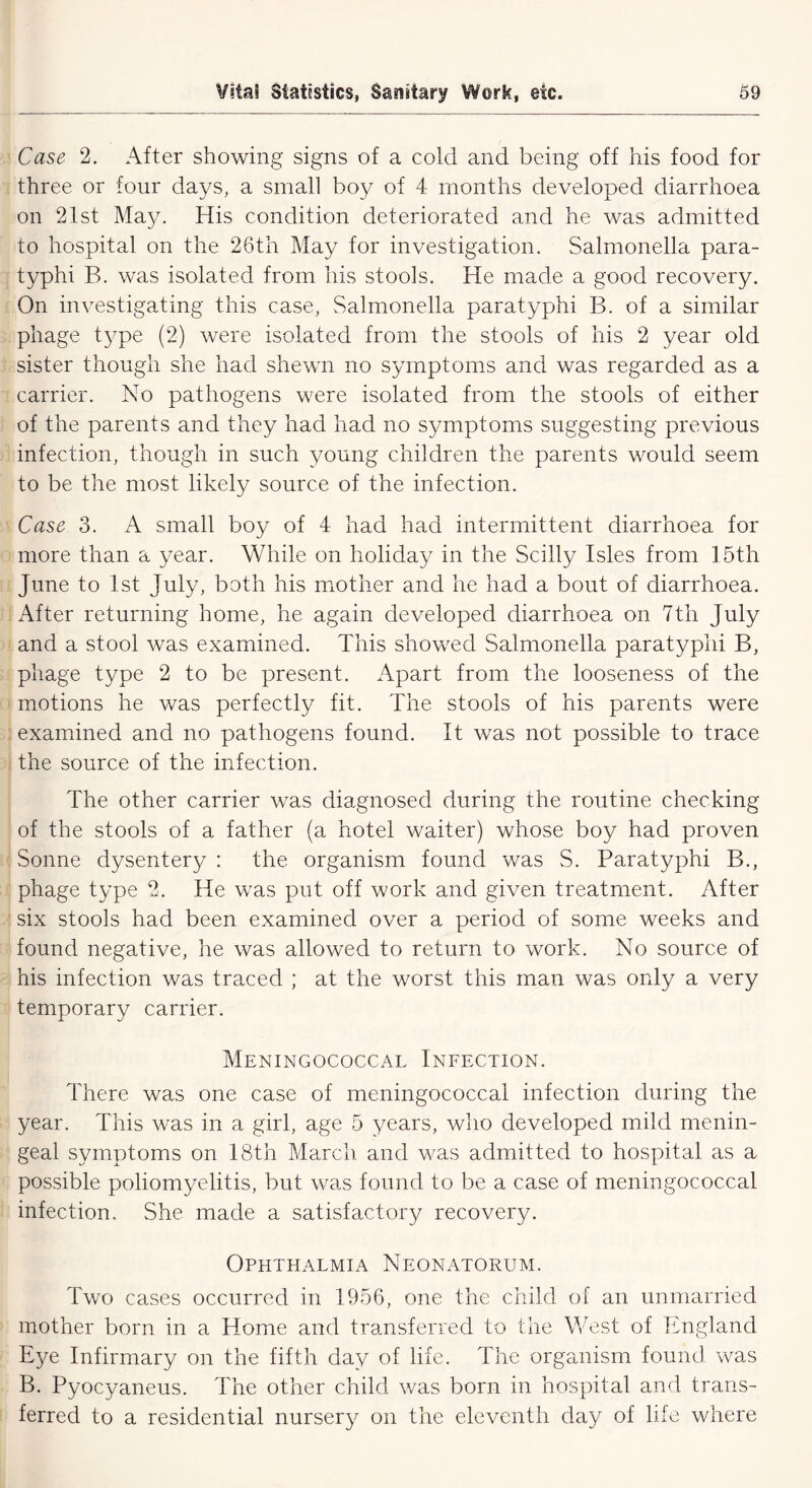 Case 2. After showing signs of a cold and being off his food for three or four days, a small boy of 4 months developed diarrhoea on 21st May. His condition deteriorated and he was admitted to hospital on the 26th May for investigation. Salmonella para- typhi B. was isolated from his stools. He made a good recovery. On investigating this case, Salmonella paratyphi B. of a similar phage type (2) were isolated from the stools of his 2 year old sister though she had shewn no symptoms and was regarded as a carrier. No pathogens were isolated from the stools of either of the parents and they had had no symptoms suggesting previous infection, though in such young children the parents would seem to be the most likely source of the infection. Case 3. A small boy of 4 had had intermittent diarrhoea for more than a year. While on holiday in the Scilly Isles from 15th June to 1st July, both his mother and he had a bout of diarrhoea. After returning home, he again developed diarrhoea on 7th July and a stool was examined. This showed Salmonella paratyphi B, phage type 2 to be present. Apart from the looseness of the motions he was perfectly fit. The stools of his parents were examined and no pathogens found. It was not possible to trace the source of the infection. The other carrier was diagnosed during the routine checking of the stools of a father (a hotel waiter) whose boy had proven Sonne dysentery : the organism found was S. Paratyphi B., phage type 2. He was put off work and given treatment. After six stools had been examined over a period of some weeks and found negative, he was allowed to return to work. No source of his infection was traced ; at the worst this man was only a very temporary carrier. Meningococcal Infection. There was one case of meningococcal infection during the year. This was in a girl, age 5 years, who developed mild menin- geal symptoms on 18th March and was admitted to hospital as a possible poliomyelitis, but was found to be a case of meningococcal infection. She made a satisfactory recovery. Ophthalmia Neonatorum. Two cases occurred in 1956, one the child of an unmarried mother born in a Home and transferred to the West of England Eye Infirmary on the fifth day of life. The organism found was B. Pyocyaneus. The other child was born in hospital and trans- ferred to a residential nursery on the eleventh day of life where