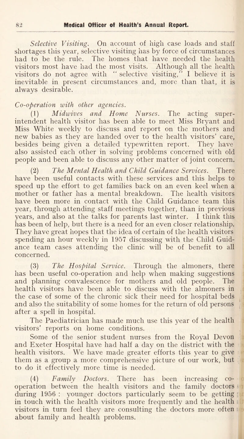 Selective Visiting. On account of high case loads and staff shortages this year, selective visiting has by force of circumstances had to be the rule. The homes that have needed the health visitors most have had the most visits. Although all the health visitors do not agree with “ selective visiting,” I believe it is inevitable in present circumstances and, more than that, it is always desirable. Co-operation with other agencies. (1) Midwives and Home Nurses. The acting super- intendent health visitor has been able to meet Miss Bryant and Miss White weekly to discuss and report on the mothers and new babies as they are handed over to the health visitors' care, besides being given a detailed typewritten report. They have also assisted each other in solving problems concerned with old people and been able to discuss any other matter of joint concern. (2) The Mental Health and Child Guidance Services. There have been useful contacts with these services and this helps to speed up the effort to get families back on an even keel when a mother or father has a mental breakdown. The health visitors have been more in contact with the Child Guidance team this year, through attending staff meetings together, than in previous years, and also at the talks for parents last winter. I think this has been of help, but there is a need for an even closer relationship. They have great hopes that the idea of certain of the health visitors spending an hour weekly in 1957 discussing with the Child Guid- ance team cases attending the clinic will be of benefit to all concerned. (3) The Hospital Service. Through the almoners, there has been useful co-operation and help when making suggestions and planning convalescence for mothers and old people. The health visitors have been able to discuss with the almoners in the case of some of the chronic sick their need for hospital beds and also the suitability of some homes for the return of old persons after a spell in hospital. The Paediatrician has made much use this year of the health visitors’ reports on home conditions. Some of the senior student nurses from the Royal Devon and Exeter Hospital have had half a day on the district with the health visitors. We have made greater efforts this year to give them as a group a more comprehensive picture of our work, but to do it effectively more time is needed. (4) Family Doctors. There has been increasing co- operation between the health visitors and the family doctors during 1956 : younger doctors particularly seem to be getting in touch with the health visitors more frequently and the health visitors in turn feel they are consulting the doctors more often about family and health problems.