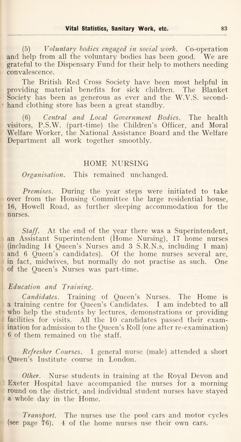 (5) Voluntary bodies engaged in social work. Co-operation and help from all the voluntary bodies has been good. We are grateful to the Dispensary Fund for their help to mothers needing convalescence. The British Red Cross Society have been most helpful in providing material benefits for sick children. The Blanket Society has been as generous as ever and the W.V.S. second- hand clothing store has been a great standby. (6) Central and Local Government Bodies. The health visitors, P.S.W. (part-time) the Children’s Officer, and Moral Welfare Worker, the National Assistance Board and the Welfare Department all work together smoothly. HOME NURSING Organisation. This remained unchanged. Premises. During the year steps were initiated to take over from the Housing Committee the large residential house, 16, Howell Road, as further sleeping accommodation for the nurses. Staff. At the end of the year there was a Superintendent, an Assistant Superintendent (Idome Nursing), 17 home nurses (including 14 Queen’s Nurses and 3 S.R.N.s, including 1 man) and 6 Queen’s candidates). Of the home nurses several are, in fact, midwives, but normally do not practise as such. One of the Queen’s Nurses was part-time. Education and Training. Candidates. Training of Queen’s Nurses. The Home is a training centre for Queen’s Candidates. I am indebted to all who help the students by lectures, demonstrations or providing facilities for visits. All the 10 candidates passed their exam- ination for admission to the Queen’s Roll (one after re-examination) 6 of them remained on the staff. Refresher Courses. 1 general nurse (male) attended a short Queen’s Institute course in London. Other. Nurse students in training at the Royal Devon and Exeter Hospital have accompanied the nurses for a morning round on the district, and individual student nurses have stayed a whole day in the Home. Transport. The nurses use the pool cars and motor cycles (see page 76). 4 of the home nurses use their own cars.