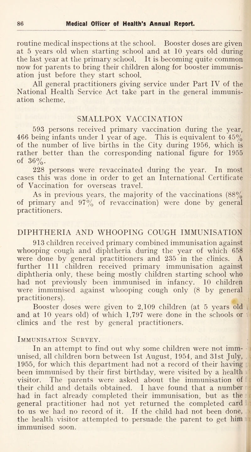 routine medical inspections at the school. Booster doses are given at 5 years old when starting school and at 10 years old during the last year at the primary school. It is becoming quite common now for parents to bring their children along for booster immunis- ation just before they start school. All general practitioners giving service under Part IV of the National Health Service Act take part in the general immunis- ation scheme. SMALLPOX VACCINATION 593 persons received primary vaccination during the year, 466 being infants under 1 year of age. This is equivalent to 45% of the number of live births in the City during 1956, which is rather better than the corresponding national figure for 1955 of 36%. 228 persons were revaccinated during the year. In most cases this was done in order to get an International Certificate of Vaccination for overseas travel. As in previous years, the majority of the vaccinations (88% of primary and 97% of re vaccination) were done by general practitioners. DIPHTHERIA AND WHOOPING COUGH IMMUNISATION 913 children received primary combined immunisation against whooping cough and diphtheria during the year of which 658 were done by general practitioners and 235 in the clinics. A further 111 children received primary immunisation against diphtheria only, these being mostly children starting school who had not previously been immunised in infancy. 10 children were immunised against whooping cough only (8 by general practitioners). Booster doses were given to 2,109 children (at 5 years old and at 10 years old) of which 1,797 were done in the schools or clinics and the rest by general practitioners. Immunisation Survey. In an attempt to find out why some children were not imm- unised, all children born between 1st August, 1954, and 31st July, 1955, for which this department had not a record of their having been immunised by their first birthday, were visited by a health visitor. The parents were asked about the immunisation of their child and details obtained. I have found that a number had in fact already completed their immunisation, but as the general practitioner had not yet returned the completed card to us we had no record of it. If the child had not been done, the health visitor attempted to persuade the parent to get him immunised soon.