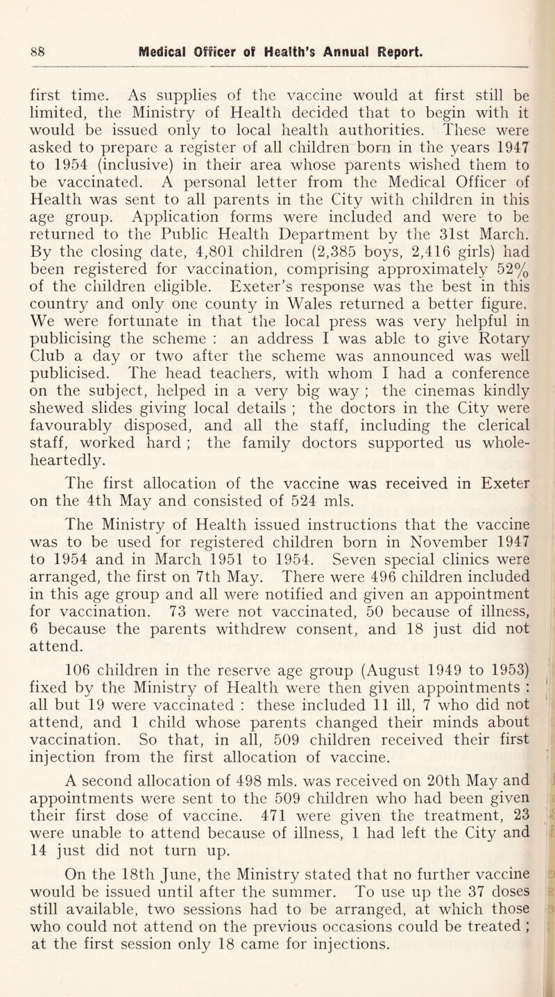 first time. As supplies of the vaccine would at first still be limited, the Ministry of Health decided that to begin with it would be issued only to local health authorities. These were asked to prepare a register of all children born in the years 1947 to 1954 (inclusive) in their area whose parents wished them to be vaccinated. A personal letter from the Medical Officer of Health was sent to all parents in the City with children in this age group. Application forms were included and were to be returned to the Public Health Department by the 31st March. By the closing date, 4,801 children (2,385 boys, 2,416 girls) had been registered for vaccination, comprising approximately 52% of the children eligible. Exeter’s response was the best in this country and only one county in Wales returned a better figure. We were fortunate in that the local press was very helpful in publicising the scheme : an address I was able to give Rotary Club a day or two after the scheme was announced was well publicised. The head teachers, with whom I had a conference on the subject, helped in a very big way ; the cinemas kindly shewed slides giving local details ; the doctors in the City were favourably disposed, and all the staff, including the clerical staff, worked hard ; the family doctors supported us whole- heartedly. The first allocation of the vaccine was received in Exeter on the 4th May and consisted of 524 mis. The Ministry of Health issued instructions that the vaccine was to be used for registered children born in November 1947 to 1954 and in March 1951 to 1954. Seven special clinics were arranged, the first on 7th May. There were 496 children included in this age group and all were notified and given an appointment for vaccination. 73 were not vaccinated, 50 because of illness, 6 because the parents withdrew consent, and 18 just did not attend. 106 children in the reserve age group (August 1949 to 1953) fixed by the Ministry of Plealth were then given appointments : all but 19 were vaccinated : these included 11 ill, 7 who did not attend, and 1 child whose parents changed their minds about vaccination. So that, in all, 509 children received their first injection from the first allocation of vaccine. A second allocation of 498 mis. was received on 20th May and appointments were sent to the 509 children who had been given their first dose of vaccine. 471 were given the treatment, 23 were unable to attend because of illness, 1 had left the City and 14 just did not turn up. On the 18th June, the Ministry stated that no further vaccine would be issued until after the summer. To use up the 37 doses still available, two sessions had to be arranged, at which those who could not attend on the previous occasions could be treated ; at the first session only 18 came for injections.