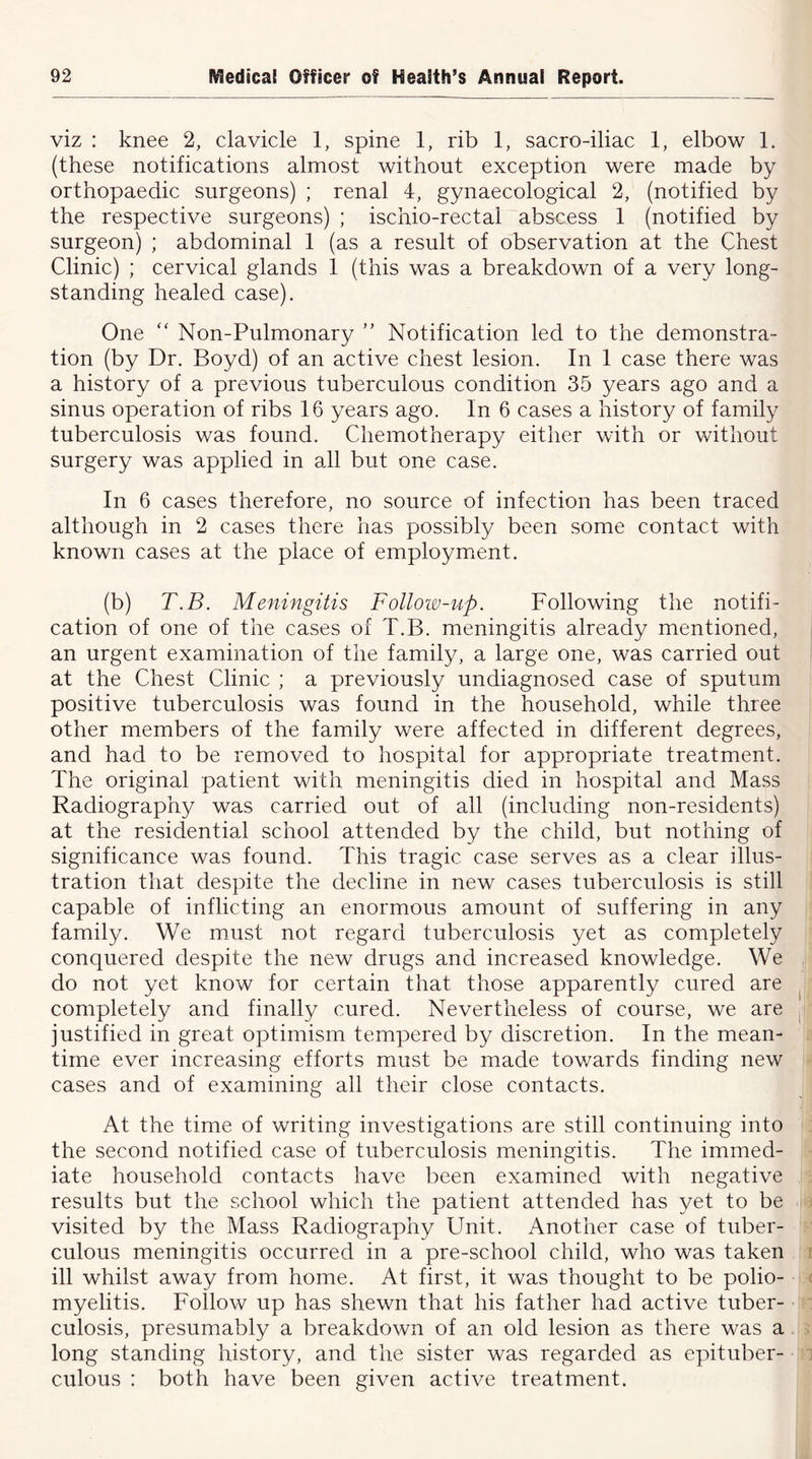 viz : knee 2, clavicle 1, spine 1, rib 1, sacro-iliac 1, elbow 1. (these notifications almost without exception were made by orthopaedic surgeons) ; renal 4, gynaecological 2, (notified by the respective surgeons) ; ischio-rectal abscess 1 (notified by surgeon) ; abdominal 1 (as a result of observation at the Chest Clinic) ; cervical glands 1 (this was a breakdown of a very long- standing healed case). One “ Non-Pulmonary ” Notification led to the demonstra- tion (by Dr. Boyd) of an active chest lesion. In 1 case there was a history of a previous tuberculous condition 35 years ago and a sinus operation of ribs 16 years ago. In 6 cases a history of family tuberculosis was found. Chemotherapy either with or without surgery was applied in all but one case. In 6 cases therefore, no source of infection has been traced although in 2 cases there has possibly been some contact with known cases at the place of employment. (b) T.B. Meningitis Follow-up. Following the notifi- cation of one of the cases of T.B. meningitis already mentioned, an urgent examination of the family, a large one, was carried out at the Chest Clinic ; a previously undiagnosed case of sputum positive tuberculosis was found in the household, while three other members of the family were affected in different degrees, and had to be removed to hospital for appropriate treatment. The original patient with meningitis died in hospital and Mass Radiography was carried out of all (including non-residents) at the residential school attended by the child, but nothing of significance was found. This tragic case serves as a clear illus- tration that despite the decline in new cases tuberculosis is still capable of inflicting an enormous amount of suffering in any family. We must not regard tuberculosis yet as completely conquered despite the new drugs and increased knowledge. We do not yet know for certain that those apparently cured are completely and finally cured. Nevertheless of course, we are justified in great optimism tempered by discretion. In the mean- time ever increasing efforts must be made towards finding new cases and of examining all their close contacts. At the time of writing investigations are still continuing into the second notified case of tuberculosis meningitis. The immed- iate household contacts have been examined with negative results but the school which the patient attended has yet to be visited by the Mass Radiography Unit. Another case of tuber- culous meningitis occurred in a pre-school child, who was taken ill whilst away from home. At first, it was thought to be polio- myelitis. Follow up has shewn that his father had active tuber- culosis, presumably a breakdown of an old lesion as there was a long standing history, and the sister was regarded as epituber- culous : both have been given active treatment.