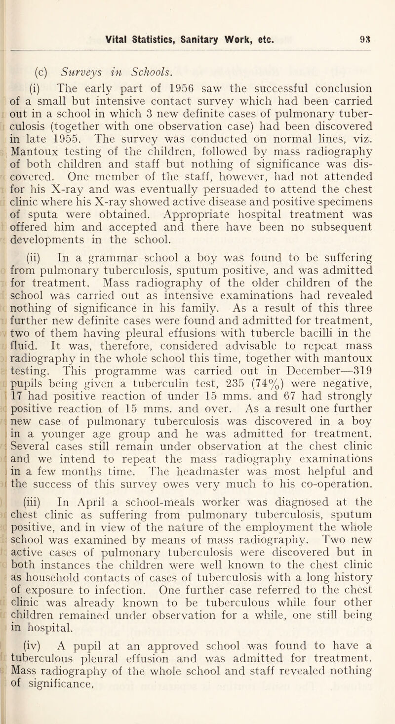 (c) Surveys in Schools. (i) The early part of 1956 saw the successful conclusion of a small but intensive contact survey which had been carried out in a school in which 3 new definite cases of pulmonary tuber- culosis (together with one observation case) had been discovered in late 1955. The survey was conducted on normal lines, viz. Mantoux testing of the children, followed by mass radiography of both children and staff but nothing of significance was dis- covered. One member of the staff, however, had not attended for his X-ray and was eventually persuaded to attend the chest clinic where his X-ray showed active disease and positive specimens of sputa were obtained. Appropriate hospital treatment was offered him and accepted and there have been no subsequent developments in the school. (ii) In a grammar school a boy was found to be suffering from pulmonary tuberculosis, sputum positive, and was admitted for treatment. Mass radiography of the older children of the school was carried out as intensive examinations had revealed nothing of significance in his family. As a result of this three further new definite cases were found and admitted for treatment, two of them having pleural effusions with tubercle bacilli in the fluid. It was, therefore, considered advisable to repeat mass radiography in the whole school this time, together with mantoux testing. This programme was carried out in December—319 pupils being given a tuberculin test, 235 (74%) were negative, 17 had positive reaction of under 15 mms. and 67 had strongly positive reaction of 15 mms. and over. As a result one further new case of pulmonary tuberculosis was discovered in a boy in a younger age group and he was admitted for treatment. Several cases still remain under observation at the chest clinic and we intend to repeat the mass radiography examinations in a few months time. The headmaster was most helpful and the success of this survey owes very much to his co-operation. (iii) In April a school-meals worker was diagnosed at the chest clinic as suffering from pulmonary tuberculosis, sputum positive, and in view of the nature of the employment the whole school was examined by means of mass radiography. Two new active cases of pulmonary tuberculosis were discovered but in both instances the children were well known to the chest clinic as household contacts of cases of tuberculosis with a long history of exposure to infection. One further case referred to the chest clinic was already known to be tuberculous while four other children remained under observation for a while, one still being in hospital. (iv) A pupil at an approved school was found to have a tuberculous pleural effusion and was admitted for treatment. Mass radiography of the whole school and staff revealed nothing of significance,