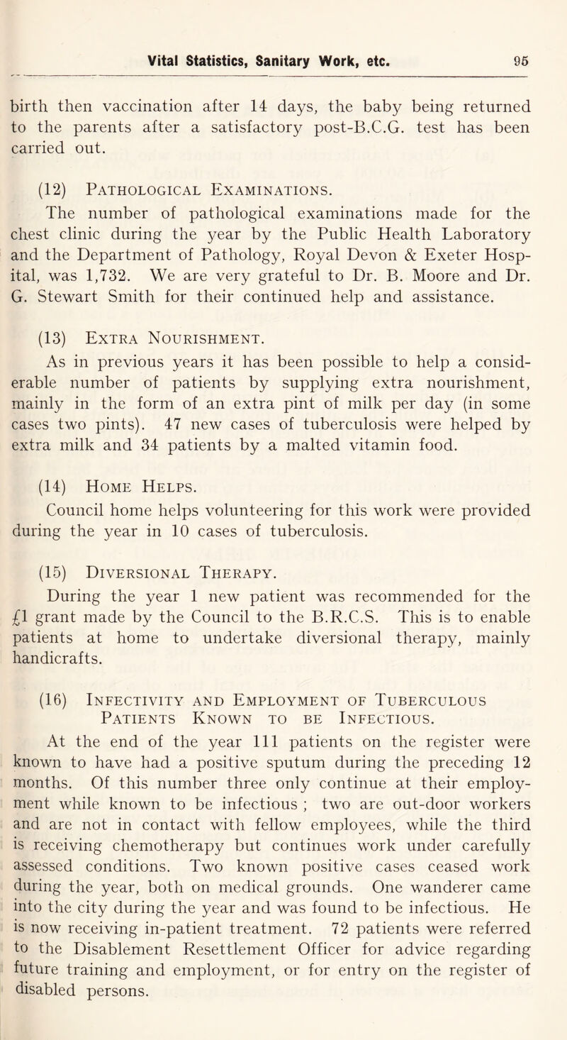 birth then vaccination after 14 days, the baby being returned to the parents after a satisfactory post-B.C.G. test has been carried out. (12) Pathological Examinations. The number of pathological examinations made for the chest clinic during the year by the Public Health Laboratory and the Department of Pathology, Royal Devon & Exeter Hosp- ital, was 1,732. We are very grateful to Dr. B. Moore and Dr. G. Stewart Smith for their continued help and assistance. (13) Extra Nourishment. As in previous years it has been possible to help a consid- erable number of patients by supplying extra nourishment, mainly in the form of an extra pint of milk per day (in some cases two pints). 47 new cases of tuberculosis were helped by extra milk and 34 patients by a malted vitamin food. (14) Home Helps. Council home helps volunteering for this work were provided during the year in 10 cases of tuberculosis. (15) Diversional Therapy. During the year 1 new patient was recommended for the £1 grant made by the Council to the B.R.C.S. This is to enable patients at home to undertake diversional therapy, mainly handicrafts. (16) Infectivity and Employment of Tuberculous Patients Known to be Infectious. At the end of the year 111 patients on the register were known to have had a positive sputum during the preceding 12 months. Of this number three only continue at their employ- ment while known to be infectious ; two are out-door workers and are not in contact with fellow employees, while the third is receiving chemotherapy but continues work under carefully assessed conditions. Two known positive cases ceased work during the year, both on medical grounds. One wanderer came into the city during the year and was found to be infectious. He is now receiving in-patient treatment. 72 patients were referred to the Disablement Resettlement Officer for advice regarding future training and employment, or for entry on the register of disabled persons.