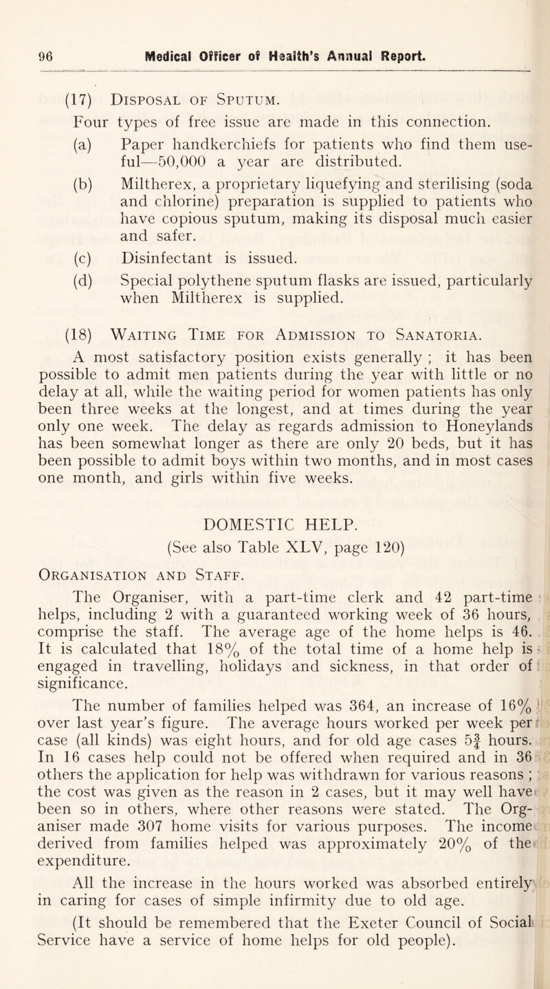 (17) Disposal of Sputum. Four types of free issue are made in this connection. (a) Paper handkerchiefs for patients who find them use- ful—50,000 a year are distributed. (b) Miltherex, a proprietary liquefying and sterilising (soda and chlorine) preparation is supplied to patients who have copious sputum, making its disposal much easier and safer. (c) Disinfectant is issued. (d) Special polythene sputum flasks are issued, particularly when Miltherex is supplied. (18) Waiting Time for Admission to Sanatoria. A most satisfactory position exists generally ; it has been possible to admit men patients during the year with little or no delay at all, while the waiting period for women patients has only been three weeks at the longest, and at times during the year only one week. The delay as regards admission to Honeylands has been somewhat longer as there are only 20 beds, but it has been possible to admit boys within two months, and in most cases one month, and girls within five weeks. DOMESTIC HELP. (See also Table XLV, page 120) Organisation and Staff. The Organiser, with a part-time clerk and 42 part-time helps, including 2 with a guaranteed working week of 36 hours, comprise the staff. The average age of the home helps is 46. It is calculated that 18% of the total time of a home help is engaged in travelling, holidays and sickness, in that order of significance. The number of families helped was 364, an increase of 16% 1 over last year’s figure. The average hours worked per week per 1 case (all kinds) was eight hours, and for old age cases 5f hours. In 16 cases help could not be offered when required and in 36 others the application for help was withdrawn for various reasons ; : the cost was given as the reason in 2 cases, but it may well have been so in others, where other reasons were stated. The Org- aniser made 307 home visits for various purposes. The income derived from families helped was approximately 20% of the expenditure. All the increase in the hours worked was absorbed entirely in caring for cases of simple infirmity due to old age. (It should be remembered that the Exeter Council of Social Service have a service of home helps for old people).