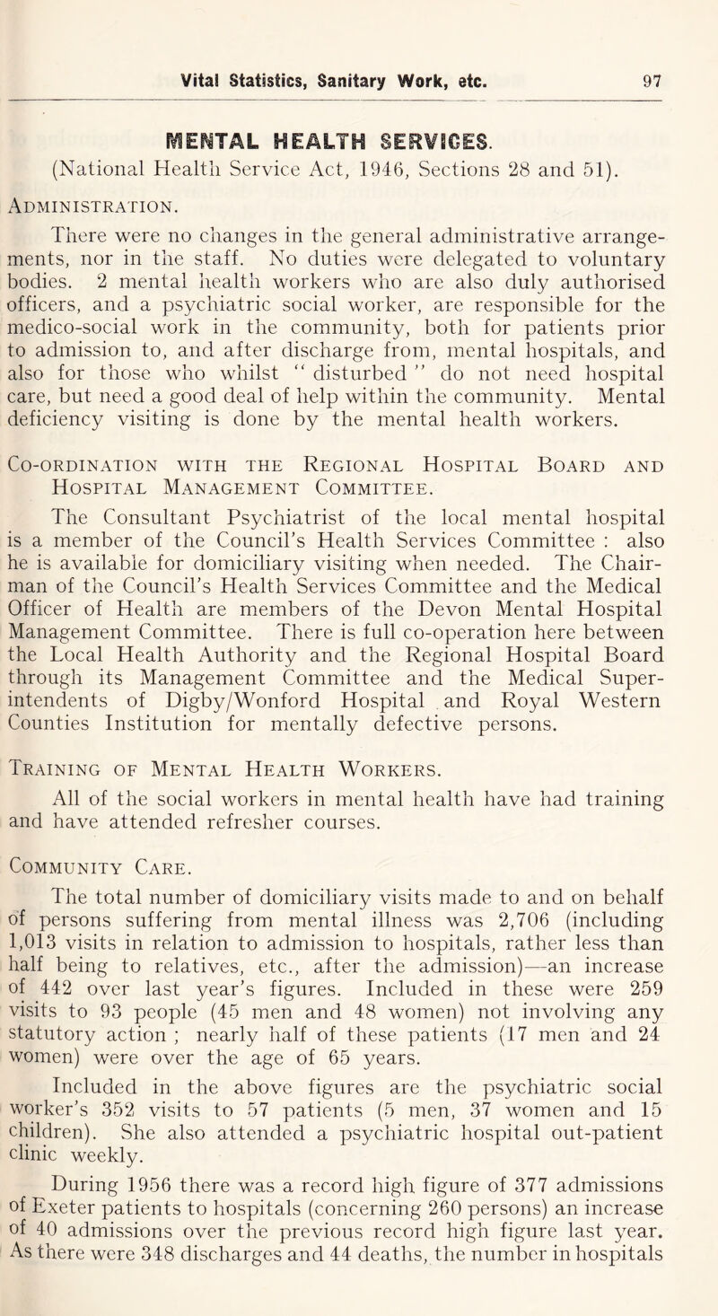 fVIE^TAL HEALTH SERVICES. (National Health Service Act, 1946, Sections 28 and 51). Administration. There were no changes in the general administrative arrange- ments, nor in the staff. No duties were delegated to voluntary bodies. 2 mental health workers who are also duly authorised officers, and a psychiatric social worker, are responsible for the medico-social work in the community, both for patients prior to admission to, and after discharge from, mental hospitals, and also for those who whilst “ disturbed ” do not need hospital care, but need a good deal of help within the community. Mental deficiency visiting is done by the mental health workers. Co-ordination with the Regional Hospital Board and Hospital Management Committee. The Consultant Psychiatrist of the local mental hospital is a member of the Council’s Health Services Committee : also he is available for domiciliary visiting when needed. The Chair- man of the Council’s Health Services Committee and the Medical Officer of Health are members of the Devon Mental Hospital Management Committee. There is full co-operation here between the Local Health Authority and the Regional Hospital Board through its Management Committee and the Medical Super- intendents of Digby/Wonford Hospital . and Royal Western Counties Institution for mentally defective persons. Training of Mental Health Workers. All of the social workers in mental health have had training and have attended refresher courses. Community Care. The total number of domiciliary visits made to and on behalf of persons suffering from mental illness was 2,706 (including 1,013 visits in relation to admission to hospitals, rather less than half being to relatives, etc., after the admission)—an increase of 442 over last year’s figures. Included in these were 259 visits to 93 people (45 men and 48 women) not involving any statutory action ; nearly half of these patients (17 men and 24 women) were over the age of 65 years. Included in the above figures are the psychiatric social worker’s 352 visits to 57 patients (5 men, 37 women and 15 children). She also attended a psychiatric hospital out-patient clinic weekly. During 1956 there was a record high figure of 377 admissions of Exeter patients to hospitals (concerning 260 persons) an increase of 40 admissions over the previous record high figure last year. As there were 348 discharges and 44 deaths, the number in hospitals