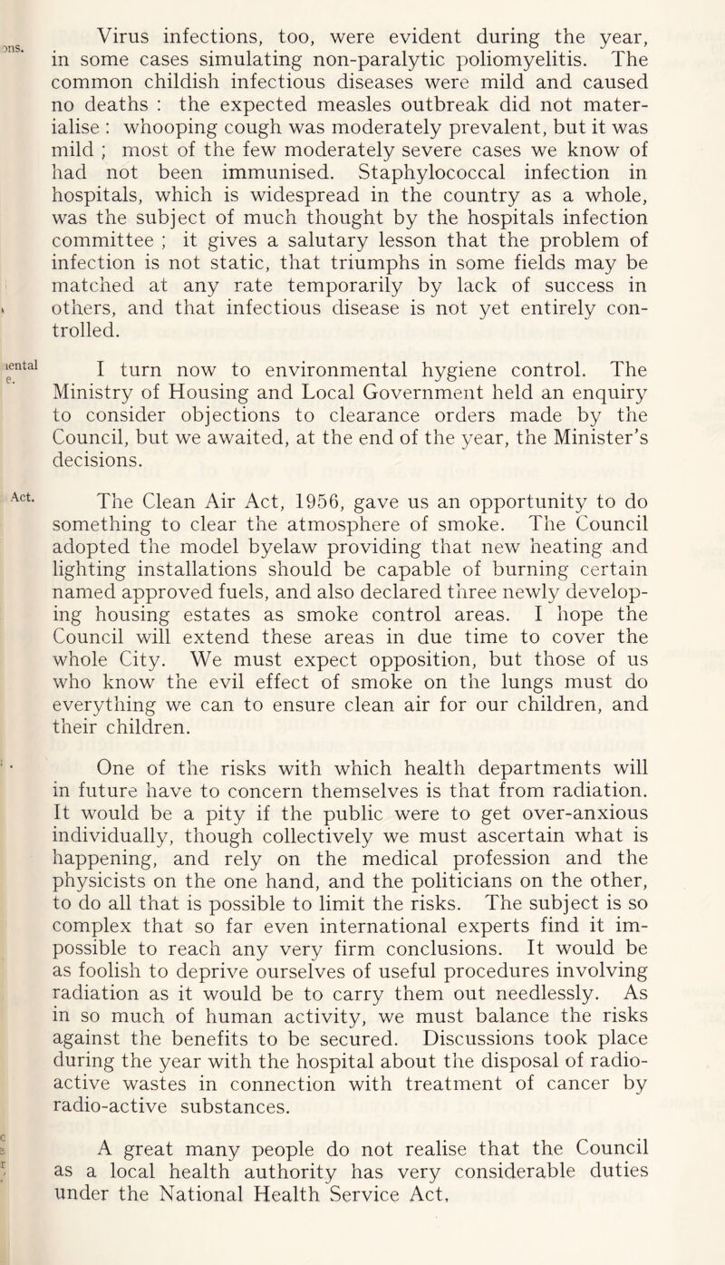 Virus infections, too, were evident during the year, in some cases simulating non-paralytic poliomyelitis. The common childish infectious diseases were mild and caused no deaths ; the expected measles outbreak did not mater- ialise : whooping cough was moderately prevalent, but it was mild ; most of the few moderately severe cases we know of had not been immunised. Staphylococcal infection in hospitals, which is widespread in the country as a whole, was the subject of much thought by the hospitals infection committee ; it gives a salutary lesson that the problem of infection is not static, that triumphs in some fields may be matched at any rate temporarily by lack of success in others, and that infectious disease is not yet entirely con- trolled. I turn now to environmental hygiene control. The Ministry of Housing and Local Government held an enquiry to consider objections to clearance orders made by the Council, but we awaited, at the end of the year, the Minister’s decisions. The Clean Air Act, 1956, gave us an opportunity to do something to clear the atmosphere of smoke. The Council adopted the model byelaw providing that new heating and lighting installations should be capable of burning certain named approved fuels, and also declared three newly develop- ing housing estates as smoke control areas. I hope the Council will extend these areas in due time to cover the whole City. We must expect opposition, but those of us who know the evil effect of smoke on the lungs must do everything we can to ensure clean air for our children, and their children. One of the risks with which health departments will in future have to concern themselves is that from radiation. It would be a pity if the public were to get over-anxious individually, though collectively we must ascertain what is happening, and rely on the medical profession and the physicists on the one hand, and the politicians on the other, to do all that is possible to limit the risks. The subject is so complex that so far even international experts find it im- possible to reach any very firm conclusions. It would be as foolish to deprive ourselves of useful procedures involving radiation as it would be to carry them out needlessly. As in so much of human activity, we must balance the risks against the benefits to be secured. Discussions took place during the year with the hospital about the disposal of radio- active wastes in connection with treatment of cancer by radio-active substances. A great many people do not realise that the Council as a local health authority has very considerable duties under the National Health Service Act,