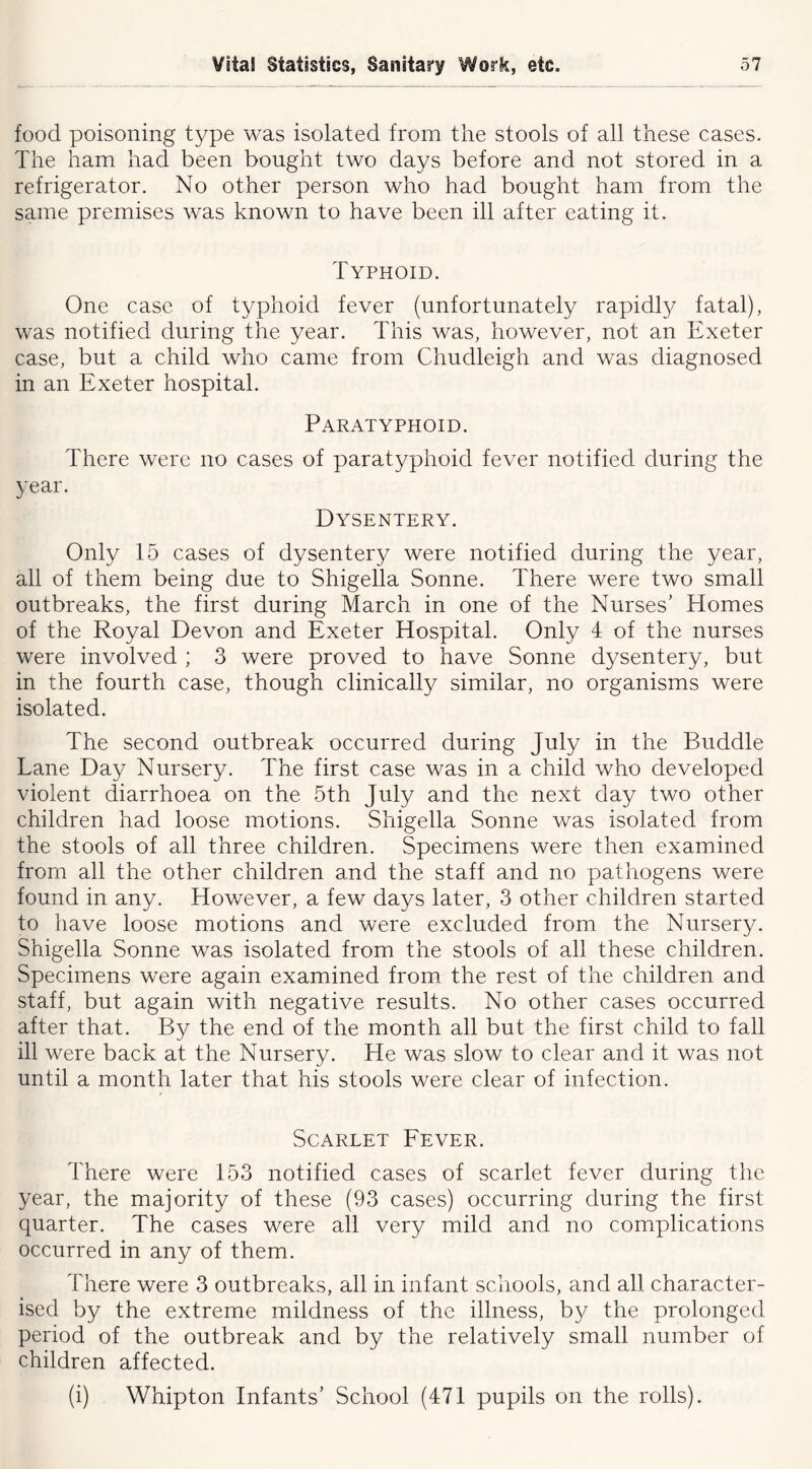 food poisoning type was isolated from the stools of all these cases. The ham had been bought two days before and not stored in a refrigerator. No other person who had bought ham from the same premises was known to have been ill after eating it. Typhoid. One case of typhoid fever (unfortunately rapidty fatal), was notified during the year. This was, however, not an Exeter case, but a child who came from Chudleigh and was diagnosed in an Exeter hospital. Paratyphoid. There were no cases of paratyphoid fever notified during the year. Dysentery. Only 15 cases of dysentery were notified during the year, all of them being due to Shigella Sonne. There were two small outbreaks, the first during March in one of the Nurses’ Homes of the Royal Devon and Exeter Hospital. Only 4 of the nurses were involved ; 3 were proved to have Sonne dysentery, but in the fourth case, though clinically similar, no organisms were isolated. The second outbreak occurred during July in the Buddie Lane Day Nursery. The first case was in a child who developed violent diarrhoea on the 5th July and the next day two other children had loose motions. Shigella Sonne was isolated from the stools of all three children. Specimens were then examined from all the other children and the staff and no pathogens were found in any. However, a few days later, 3 other children started to have loose motions and were excluded from the Nursery. Shigella Sonne was isolated from the stools of all these children. Specimens were again examined from the rest of the children and staff, but again with negative results. No other cases occurred after that. By the end of the month all but the first child to fall ill were back at the Nursery. He was slow to clear and it was not until a month later that his stools were clear of infection. Scarlet Fever. There were 153 notified cases of scarlet fever during the year, the majority of these (93 cases) occurring during the first quarter. The cases were all very mild and no complications occurred in any of them. There were 3 outbreaks, all in infant schools, and all character- ised by the extreme mildness of the illness, b}^ the prolonged period of the outbreak and by the relatively small number of children affected. (i) Whipton Infants’ School (471 pupils on the rolls).