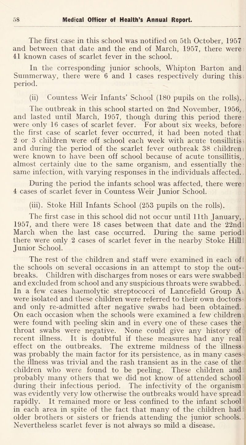 The first case in this school was notified on 5th October, 1957 and between that date and the end of March, 1957, there were 41 known cases of scarlet fever in the school. In the corresponding junior schools, Whipton Barton and Summerway, there were 6 and 1 cases respectively during this period. (ii) Countess Weir Infants’ School (180 pupils on the rolls)., The outbreak in this school started on 2nd November, 1956, and lasted until March, 1957, though during this period there were only 16 cases of scarlet fever. For about six weeks, before “ the first case of scarlet fever occurred, it had been noted that 2 or 3 children were off school each week with acute tonsillitis ^ and during the period of the scarlet fever outbreak 38 children i were known to have been off school because of acute tonsillitis, almost certainly due to the same organism, and essentially the same infection, with varying responses in the individuals affected. During the period the infants school was affected, there were 4 cases of scarlet fever in Countess Weir Junior School. (hi). Stoke Hill Infants School (253 pupils on the rolls). The first case in this school did not occur until 11th January, 1957, and there were 18 cases between that date and the 22nd March when the last case occurred. During the same period: there were only 2 cases of scarlet fever in the nearby Stoke HilF Junior School. The rest of the children and staff were examined in each oft the schools on several occasions in an attempt to stop the out-- breaks. Children with discharges from noses or ears were swabbed and excluded from school and any suspicious throats were swabbed. In a few cases haemolytic streptococci of Lancefield Group Ai were isolated and these children were referred to their own doctors ^ and only re-admitted after negative swabs had been obtained. On each occasion when the schools were examined a few children were found with peeling skin and in every one of these cases the.| throat swabs were negative. None could give any history of , recent illness. It is doubtful if these measures had any real effect on the outbreaks. The extreme mildness of the illness was probably the main factor for its persistence, as in many cases' the illness was trivial and the rash transient as in the case of the children who were found to be peeling. These children and probably many others that we did not know of attended school during their infectious period. The infectivity of the organism was evidently very low otherwise the outbreaks would have spread rapidly. It remained more or less confined to the infant school in each area in spite of the fact that many of the children had older brothers or sisters or friends attending the junior schools. Nevertheless scarlet fever is not always so mild a disease.