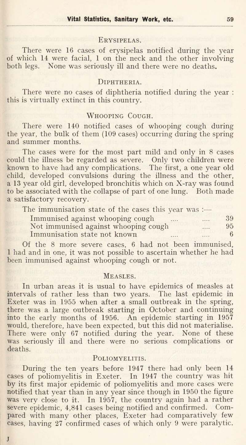 Erysipelas. There were 16 cases of erysipelas notified during the year of which 14 were facial, 1 on the neck and the other involving both legs. None was seriously ill and there were no deaths. Diphtheria. There were no cases of diphtheria notified during the year : this is virtually extinct in this country. Whooping Cough. There were 140 notified cases of whooping cough during the year, the bulk of them (109 cases) occurring during the spring and summer months. The cases were for the most part mild and only in 8 cases could the illness be regarded as severe. Only two children were known to have had any complications. The first, a one year old child, developed convulsions during the illness and the other, a 13 year old girl, developed bronchitis which on X-ray was found to be associated with the collapse of part of one lung. Both made a satisfactory recovery. The immunisation state of the cases this year was :— Immunised against whooping cough .... .... 39 Not immunised against whooping cough .... 95 Immunisation state not known .... .... 6 Of the 8 more severe cases, 6 had not been immunised, 1 had and in one, it was not possible to ascertain whether he had been immunised against whooping cough or not. Measles. In urban areas it is usual to have epidemics of measles at intervals of rather less than two years. The last epidemic in Exeter was in 1955 when after a small outbreak in the spring, there was a large outbreak starting in October and continuing into the early months of 1956. An epidemic starting in 1957 would, therefore, have been expected, but this did not materialise. There were only 67 notified during the year. None of these was seriously ill and there were no serious complications or deaths. Poliomyelitis. During the ten years before 1947 there had only been 14 cases of poliomyelitis in Exeter. In 1947 the country was hit by its first major epidemic of poliomyelitis and more cases were notified that year than in any year since though in 1950 the figure was very close to it. In 1957, the country again had a rather severe epidemic, 4,841 cases being notified and confirmed. Com- pared with many other places, Exeter had comparatively few cases, having 27 confirmed cases of which only 9 were paralytic. J