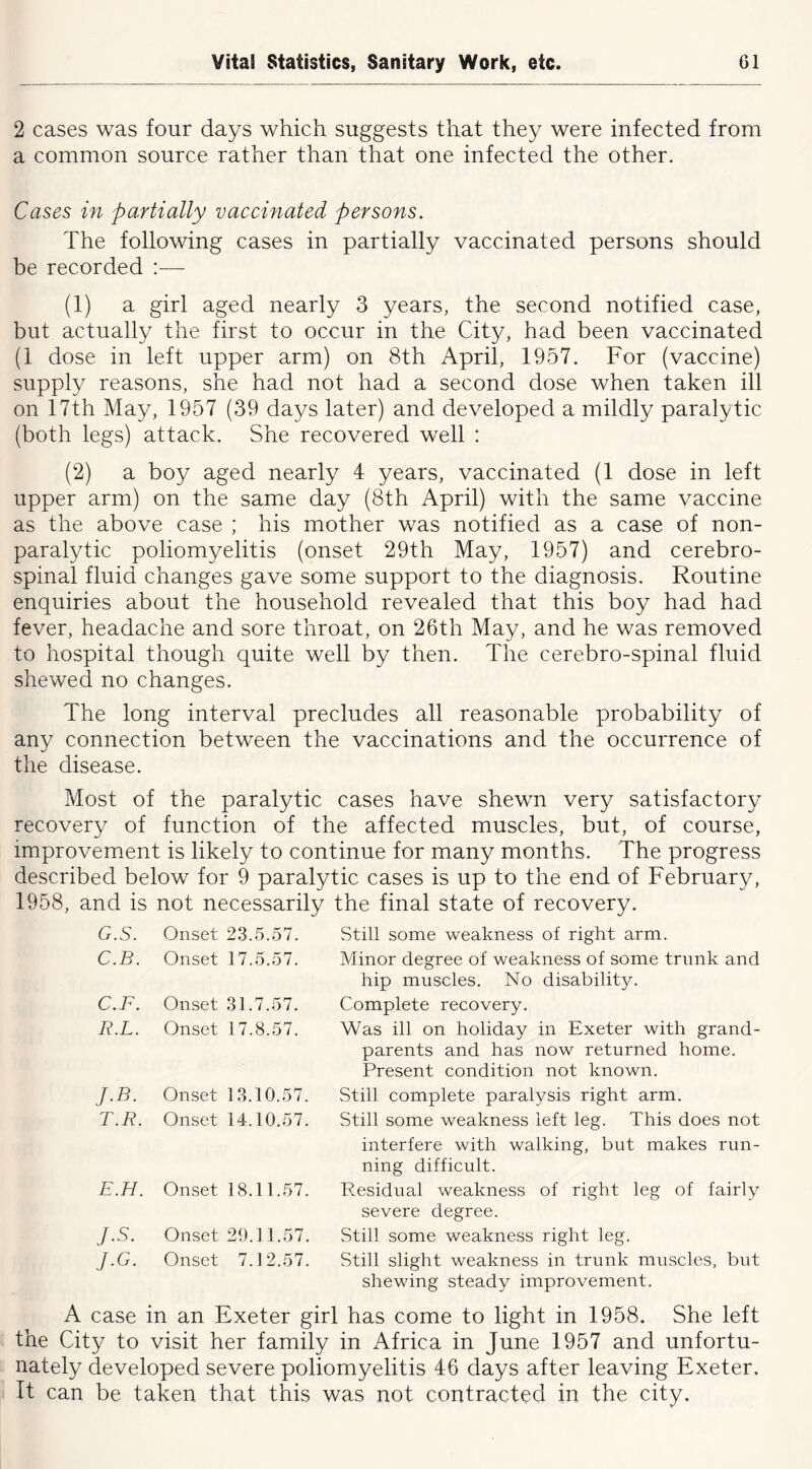 2 cases was four days which suggests that they were infected from a common source rather than that one infected the other. Cases in partially vaccinated persons. The following cases in partially vaccinated persons should be recorded —• (1) a girl aged nearly 3 years, the second notified case, but actually the first to occur in the City, had been vaccinated (1 dose in left upper arm) on 8th April, 1957. For (vaccine) supply reasons, she had not had a second dose when taken ill on 17th May, 1957 (39 days later) and developed a mildly paralytic (both legs) attack. She recovered well : (2) a boy aged nearly 4 years, vaccinated (1 dose in left upper arm) on the same day (8th April) with the same vaccine as the above case ; his mother was notified as a case of non- paralytic poliomyelitis (onset 29th May, 1957) and cerebro- spinal fluid changes gave some support to the diagnosis. Routine enquiries about the household revealed that this boy had had fever, headache and sore throat, on 26th May, and he was removed to hospital though quite well by then. The cerebro-spinal fluid shewed no changes. The long interval precludes all reasonable probability of any connection between the vaccinations and the occurrence of the disease. Most of the paralytic cases have shewn very satisfactory recovery of function of the affected muscles, but, of course, improvement is likely to continue for many months. The progress described below for 9 paralytic cases is up to the end of February, 1958, and is not necessarily the final state of recovery. G.S. Onset 23.5.57. Still some weakness of right arm. C.B. Onset 17.5.57. Minor degree of weakness of some trunk and hip muscles. No disability. C.F. Onset 31.7.57. Complete recovery. R.L. Onset 17.8.57. Was ill on holiday in Exeter with grand- parents and has now returned home. Present condition not known. J.B. Onset 13.10.57. Still complete paralysis right arm. r.R. Onset 14.10.57. Still some weakness left leg. This does not interfere with walking, but makes run- ning difficult. E.H. Onset 18.11.57. Residual weakness of right leg of fairly severe degree. J.S. Onset 29.11.57. Still some weakness right leg. J.G. Onset 7.12.57. Still slight weakness in trunk muscles, but shewing steady improvement. A case in an Exeter girl has come to light in 1958. She left the City to visit her family in Africa in June 1957 and unfortu- nately developed severe poliomyelitis 46 days after leaving Exeter. It can be taken that this was not contracted in the city.