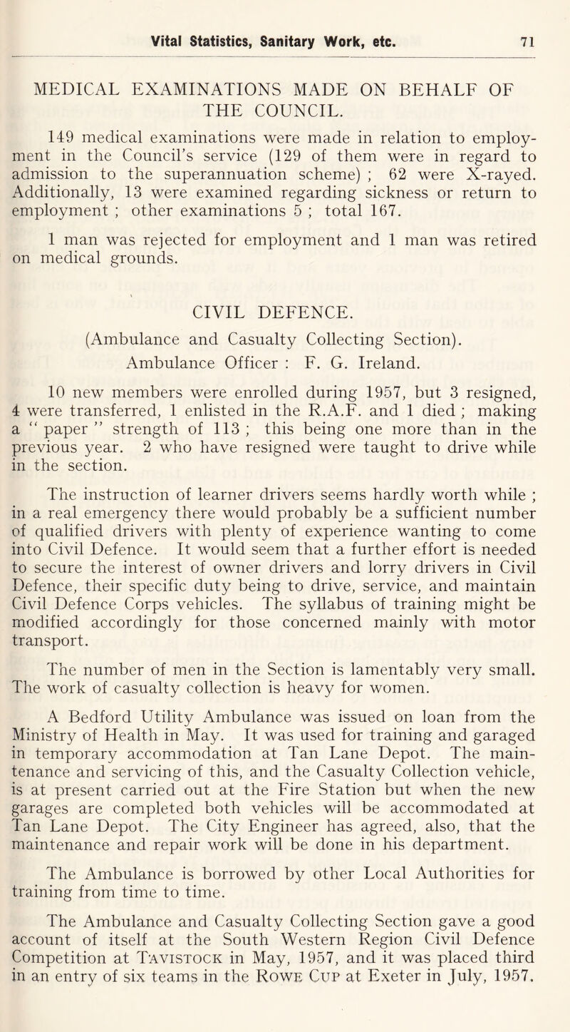 MEDICAL EXAMINATIONS MADE ON BEHALF OF THE COUNCIL. 149 medical examinations were made in relation to employ- ment in the Council’s service (129 of them were in regard to admission to the superannuation scheme) ; 62 were X-rayed. Additionally, 13 were examined regarding sickness or return to employment ; other examinations 5 ; total 167. 1 man was rejected for employment and 1 man was retired on medical grounds. CIVIL DEFENCE. (Ambulance and Casualty Collecting Section). Ambulance Officer : F. G. Ireland. 10 new members were enrolled during 1957, but 3 resigned, 4 were transferred, 1 enlisted in the R.A.F. and 1 died ; making a “ paper ” strength of 113 ; this being one more than in the previous year. 2 who have resigned were taught to drive while in the section. The instruction of learner drivers seems hardly worth while ; in a real emergency there would probably be a sufficient number of qualified drivers with plenty of experience wanting to come into Civil Defence. It would seem that a further effort is needed to secure the interest of owner drivers and lorry drivers in Civil Defence, their specific duty being to drive, service, and maintain Civil Defence Corps vehicles. The syllabus of training might be modified accordingly for those concerned mainly with motor transport. The number of men in the Section is lamentably very small. The work of casualty collection is heavy for women. A Bedford Utility Ambulance was issued on loan from the Ministry of Health in May. It was used for training and garaged in temporary accommodation at Tan Lane Depot. The main- tenance and servicing of this, and the Casualty Collection vehicle, is at present carried out at the Fire Station but when the new garages are completed both vehicles will be accommodated at Tan Lane Depot. The City Engineer has agreed, also, that the maintenance and repair work will be done in his department. The Ambulance is borrowed by other Local Authorities for training from time to time. The Ambulance and Casualty Collecting Section gave a good account of itself at the South Western Region Civil Defence Competition at Tavistock in May, 1957, and it was placed third in an entry of six teams in the Rowe Cup at Exeter in July, 1957,