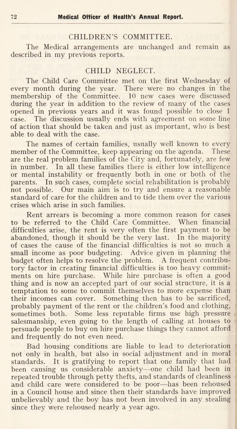CHILDREN’S COMMITTEE. The Medical arrangements are unchanged and remain as described in my previous reports. CHILD NEGLECT. The Child Care Committee met on the first Wednesday of every month during the year. There were no changes in the membership of the Committee. 10 new cases were discussed during the year in addition to the review of many of the cases opened in previous years and it was found possible to close 1 case. The discussion usually ends with agreement on some line of action that should be taken and just as important, who is best able to deal with the case. The names of certain families, usually well known to every member of the Committee, keep appearing on the agenda. These are the real problem families of the City and, fortunately, are few in number. In all these families there is either low intelligence or mental instability or frequently both in one or both of the parents. In such cases, complete social rehabilitation is probably not possible. Our main aim is to try and ensure a reasonable standard of care for the children and to tide them over the various crises which arise in such families. Rent arrears is becoming a more common reason for cases to be referred to the Child Care Committee. When financial difficulties arise, the rent is very often the first payment to be abandoned, though it should be the very last. In the majority of cases the cause of the financial difficulties is not so much a small income as poor budgeting. Advice given in planning the budget often helps to resolve the problem. A frequent contribu- tory factor in creating financial difficulties is too heavy commit- ments on hire purchase. While hire purchase is often a good thing and is now an accepted part of our social structure, it is a temptation to some to commit themselves to more expense than their incomes can cover. Something then has to be sacrificed, probably payment of the rent or the children’s food and clothing, sometimes both. Some less reputable firms use high pressure salesmanship, even going to the length of calling at houses to persuade people to buy on hire purchase things they cannot afford and frequently do not even need. Bad housing conditions are liable to lead to deterioration not only in health, but also in social adjustment and in moral standards. It is gratifying to report that one family that had been causing us considerable anxiety—one child had been in repeated trouble through petty thefts, and standards of cleanliness and child care were considered to be poor—-has been rehoused in a Council house and since then their standards have improved unbelievably and the boy has not been involved in any stealing since they were rehoused nearly a year ago.