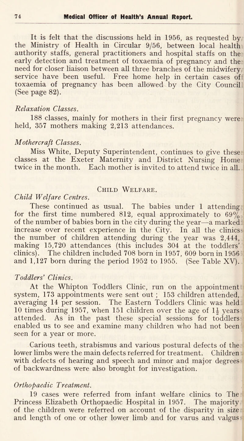 It is felt that the discussions held in 1956, as requested by, the Ministry of Health in Circular 9/56, between local health authority staffs, general practitioners and hospital staffs on the early detection and treatment of toxaemia of pregnancy and the. need for closer liaison between all three branches of the midwifery, service have been useful. Free home help in certain cases of toxaemia of pregnancy has been allowed by the City Council (See page 82). Relaxation Classes. 188 classes, mainly for mothers in their first pregnancy were held, 357 mothers making 2,213 attendances. Mother craft Classes. Miss White, Deputy Superintendent, continues to give these classes at the Exeter Maternity and District Nursing Home twice in the month. Each mother is invited to attend twice in all. Child Welfare. Child Welfare Centres. These continued as usual. The babies under 1 attending, for the first time numbered 812, equal approximately to 69% of the number of babies born in the city during the year—a marked increase over recent experience in the City. In all the clinicssi the number of children attending during the year was 2,444, making 15,720 attendances (this includes 304 at the toddlers’ clinics). The children included 708 born in 1957, 609 born in 1956 and 1,127 born during the period 1952 to 1955. (See Table XV). Toddlers’ Clinics. At the Whipton Toddlers Clinic, run on the appointment system, 173 appointments were sent out ; 153 children attended, averaging 14 per session. The Eastern Toddlers Clinic was held 10 times during 1957, when 151 children over the age of \\ years' attended. As in the past these special sessions for toddlers enabled us to see and examine many children who had not been|i seen for a year or more. Carious teeth, strabismus and various postural defects of the lower limbs were the main defects referred for treatment. Children - with defects of hearing and speech and minor and major degrees of backwardness were also brought for investigation. Orthopaedic Treatment. 19 cases were referred from infant welfare clinics to The Princess Elizabeth Orthopaedic Hospital in 1957. The majority of the children were referred on account of the disparity in sizec and length of one or other lower limb and for varus and valgus