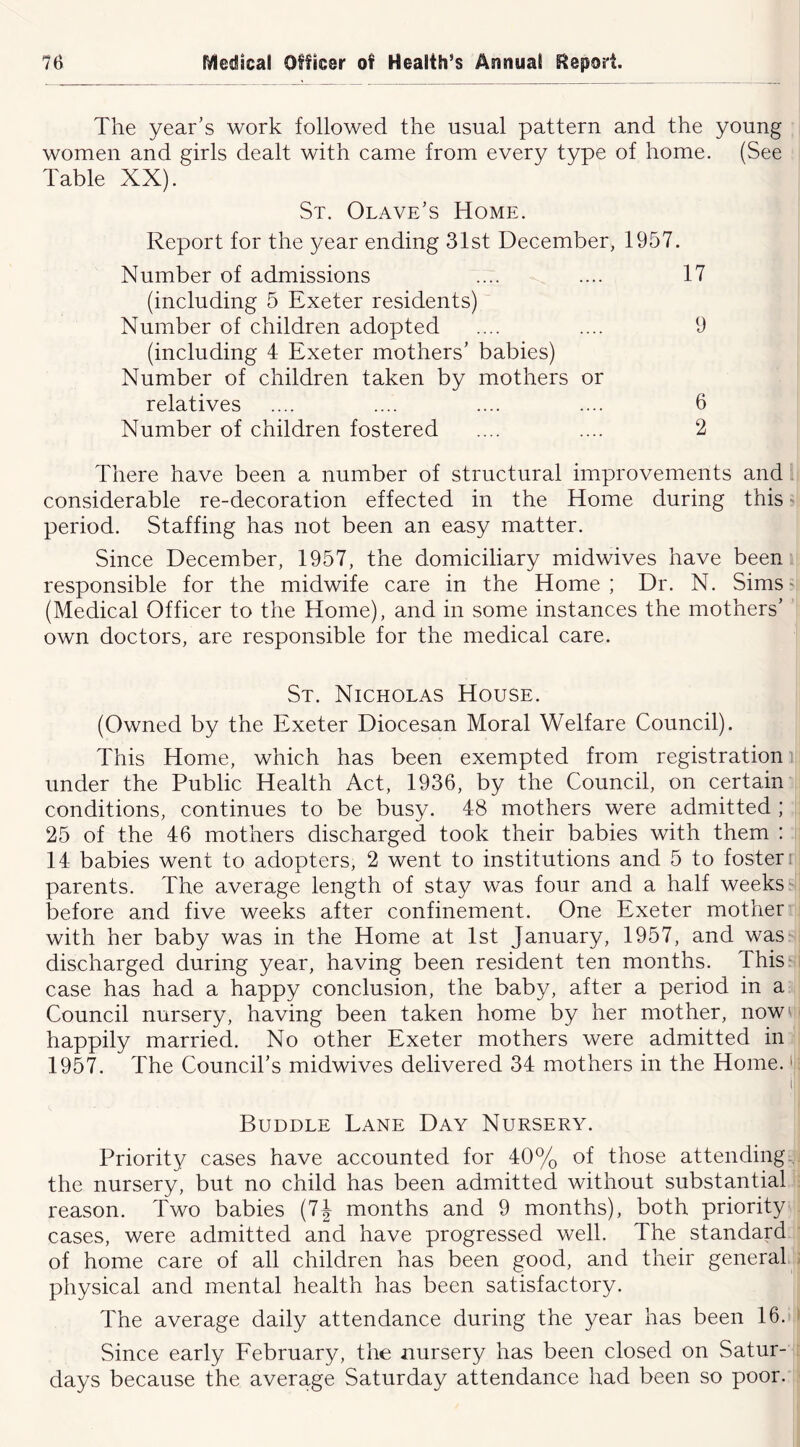 The year’s work followed the usual pattern and the young women and girls dealt with came from every type of home. (See Table XX). St. Olave’s Home. Report for the year ending 31st December, 1957. Number of admissions .... .... 17 (including 5 Exeter residents) Number of children adopted .... .... 9 (including 4 Exeter mothers’ babies) Number of children taken by mothers or relatives .... .... .... .... 6 Number of children fostered .... .... 2 There have been a number of structural improvements and considerable re-decoration effected in the Home during this' period. Staffing has not been an easy matter. Since December, 1957, the domiciliary midwives have been responsible for the midwife care in the Home; Dr. N. SimS' (Medical Officer to the Home), and in some instances the mothers’ own doctors, are responsible for the medical care. St. Nicholas House. (Owned by the Exeter Diocesan Moral Welfare Council). This Home, which has been exempted from registration], under the Public Health Act, 1936, by the Council, on certain conditions, continues to be busy. 48 mothers were admitted ; 25 of the 46 mothers discharged took their babies with them : 14 babies went to adopters, 2 went to institutions and 5 to foster i parents. The average length of stay was four and a half weeks'* before and five weeks after confinement. One Exeter mother with her baby was in the Home at 1st January, 1957, and was discharged during year, having been resident ten months. This: case has had a happy conclusion, the baby, after a period in a Council nursery, having been taken home by her mother, now happily married. No other Exeter mothers were admitted in 1957. The Council’s midwives delivered 34 mothers in the Home. >1 li Buddle Lane Day Nursery. Priority cases have accounted for 40% of those attending-,' the nursery, but no child has been admitted without substantial I'eason. Two babies (7J months and 9 months), both priority cases, were admitted and have progressed well. The standard of home care of all children has been good, and their general, physical and mental health has been satisfactory. The average daily attendance during the year has been 16. Since early February, the nursery has been closed on Satur- days because the average Saturday attendance had been so poor.