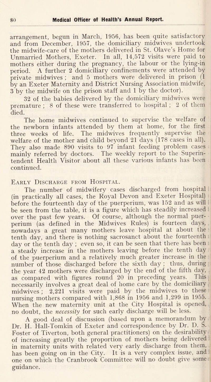 arrangement, begun in March, 1956, has been quite satisfactory and from December, 1957, the domiciliary midwives undertook the midwife-care of the mothers delivered in St. Olave’s Home for Unmarried Mothers, Exeter. In all, 14,572 visits were paid to mothers either during the pregnancy, the labour or the lying-in period. A further 2 domiciliary confinements were attended by private midwives ; and 5 mothers were delivered in prison (1 by an Exeter Maternity and District Nursing Association midwife, 3 by the midwife on the prison staff and 1 by the doctor). 32 of the babies delivered by the domiciliary midwives were premature ; 8 of these were transferred to hospital ; 2 of them died. The home midwives continued to supervise the welfare of the newborn infants attended by them at home, for the first three weeks of life. The midwives frequently supervise the welfare of the mother and child beyond 21 days (178 cases in all). They also made 890 visits to 97 infant feeding problem cases mainly referred by doctors. The weekly report to the Superin- tendent Health Visitor about all these various infants has been continued. Early Discharge from Hospital. The number of midwifery cases discharged from hospital (in practically all cases, the Royal Devon and Exeter Hospital) before the fourteenth day of the puerperium, was 152 and as will 1 be seen from the table, it is a figure which has steadily increased over the past few years. Of course, although the normal puer- perium (as defined in the Midwives Rules) is fourteen days, nowadays a great many mothers leave hospital at about the tenth day, and there is nothing sacrosanct about the fourteenth day or the tenth day ; even so, it can be seen that there has been a steady increase in the mothers leaving before the tenth day of the puerperium and a relatively much greater increase in the number of those discharged before the sixth day ; thus, during the year 42 mothers were discharged by the end of the fifth day, as compared with figures round 20 in preceding years. Tfiis ■, necessarily involves a great deal of home care by the domiciliary .j midwives ; 2,221 visits were paid by the midwives to these nursing mothers compared with 1,868 in 1956 and 1,299 in 1955. When the new maternity unit at the City Hospital is opened, no doubt, the necessity for such early discharge will be less. A good deal of discussion (based upon a memorandum by Dr. H. Hall-Tomkin of Exeter and correspondence by Dr. H- S. Eoster of Tiverton, both general practitioners) on the desirability of increasing greatly the proportion of mothers being delivered in maternity units with related very early discharge from them, has been going on in the City. It is a very complex issue, and one on which the Cranbrook Committee will no doubt give somei guidance.