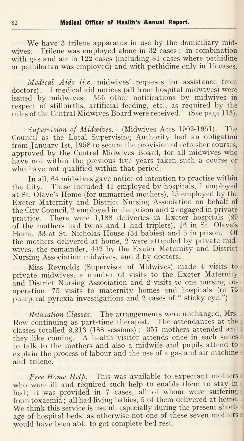 We have 3 trilene apparatus in use by the domiciliary mid- wives. Trilene was employed alone in 32 cases ; in combination with gas and air in 122 cases (including 81 cases where pethidine or pethilorfan was employed) and with pethidine only in 15 cases. Medical Aids (i.e. midwives’ requests for assistance from doctors). 7 medical aid notices (all from hospital midwives) were issued by midwives. 366 other notifications by midwives in respect of stillbirths, artificial feeding, etc., as required by the rules of the Central Midwives Board were received. (See page 113). Supervision of Midwives. (Midwives Acts 1902-1951). The Council as the Local Supervising Authority had an obligation from January 1st, 1958 to secure the provision of refresher courses, approved by the Central Midwives Board, for all midwives who have not within the previous five years taken such a course or who have not qualified within that period. In all, 64 midwives gave notice of intention to practise within the City. These included 41 employed by hospitals, 1 employed at St. Olave’s Home (for unmarried mothers), 15 employed by the Exeter Maternity and District Nursing Association on behalf of the City Council, 2 employed in the prison and 2 engaged in private practice. There were 1,188 deliveries in Exeter hospitals (29 of the mothers had twins and 1 had triplets), 16 in St. Olave’s ■ Home, 33 at St. Nicholas House (34 babies) and 5 in prison. Of [ the mothers delivered at home, 2 were attended by private mid- wives, the remainder, 442 by the Exeter Maternity and District Nursing Association midwives, and 3 by doctors. Miss Reynolds (Supervisor of Midwives) made 4 visits to private midwives, a number of visits to the Exeter Maternity and District Nursing Association and 2 visits to one nursing co- operation, 75 visits to maternity homes and hospitals (re 73 puerperal pyrexia investigations and 2 cases of “ sticky eye.”) Relaxation Classes. The arrangements were unchanged, Mrs. Rew continuing as part-time therapist. The attendances at the i classes totalled 2,213 (188 sessions) ; 357 mothers attended and .t they like coming. A health visitor attends once in each series to talk to the mothers and also a midwife and pupils attend to explain the process of labour and the use of a gas and air machine and trilene. Free Home Help. This was available to expectant mothers who were ill and required such help to enable them to stay in bed; it was provided in 7 cases, all of whom were suffering from toxaemia; all had living babies, 5 of them delivered at home. We think this service is useful, especially during the present short- age of hospital beds, as otherwise not one of these seven mothers ^ would have been able to get complete bed rest.